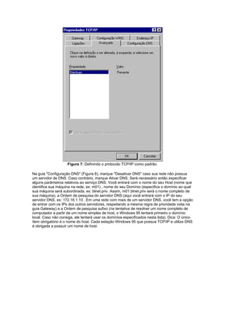 Figura 7: Definindo o protocolo TCP/IP como padrão.

Na guia "Configuração DNS" (Figura 8), marque "Desativar DNS" caso sua rede não possua
um servidor de DNS. Caso contrário, marque Ativar DNS. Será necessário então especificar
alguns parâmetros relativos ao serviço DNS. Você entrará com o nome do seu Host (nome que
identifica sua máquina na rede, ex: m01) , nome do seu Domínio (especifica o domínio ao qual
sua máquina será subordinada, ex: blnet.priv. Assim, m01.blnet.priv será o nome completo de
sua máquina), a Ordem de pesquisa do servidor DNS (aqui você entrará com o IP do seu
servidor DNS, ex: 172.16.1.10 . Em uma rede com mais de um servidor DNS, você tem a opção
de entrar com os IPs dos outros servidores, respeitando a mesma regra de prioridade vista na
guia Gateway) e a Ordem de pesquisa sufixo (na tentativa de resolver um nome completo de
computador a partir de um nome simples de host, o Windows 95 tentará primeiro o domínio
local. Caso não consiga, ele tentará usar os domínios especificados nesta lista). Dica: O único
ítem obrigatório é o nome do host. Cada estação Windows 95 que possua TCP/IP e utilize DNS
é obrigada a possuir um nome de host.
 