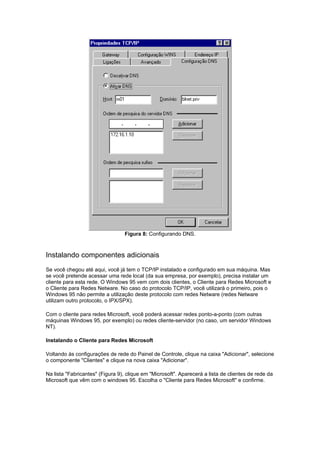 Figura 8: Configurando DNS.



Instalando componentes adicionais
Se você chegou até aqui, você já tem o TCP/IP instalado e configurado em sua máquina. Mas
se você pretende acessar uma rede local (da sua empresa, por exemplo), precisa instalar um
cliente para esta rede. O Windows 95 vem com dois clientes, o Cliente para Redes Microsoft e
o Cliente para Redes Netware. No caso do protocolo TCP/IP, você utilizará o primeiro, pois o
Windows 95 não permite a utilização deste protocolo com redes Netware (redes Netware
utilizam outro protocolo, o IPX/SPX).

Com o cliente para redes Microsoft, você poderá acessar redes ponto-a-ponto (com outras
máquinas Windows 95, por exemplo) ou redes cliente-servidor (no caso, um servidor Windows
NT).

Instalando o Cliente para Redes Microsoft

Voltando às configurações de rede do Painel de Controle, clique na caixa "Adicionar", selecione
o componente "Clientes" e clique na nova caixa "Adicionar".

Na lista "Fabricantes" (Figura 9), clique em "Microsoft". Aparecerá a lista de clientes de rede da
Microsoft que vêm com o windows 95. Escolha o "Cliente para Redes Microsoft" e confirme.
 