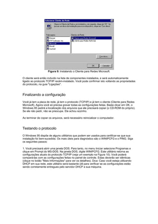 Figura 9: Instalando o Cliente para Redes Microsoft.

O cliente será então incluído na lista de componentes instalados, e será automaticamente
ligado ao protocolo TCP/IP recém-instalado. Você pode confirmar isto voltando as propriedades
do protocolo, na guia "Ligações".



Finalizando a configuração
Você já tem a placa de rede, já tem o protocolo (TCP/IP) e já tem o cliente (Cliente para Redes
Microsoft). Agora você só precisa gravar todas as configurações feitas. Basta clicar em OK, o
Windows 95 pedirá a localização dos arquivos que ele precisará copiar (o CD-ROM do próprio).
Se ele não pedir, não se preocupe. Ele achou sozinho.

Ao terminar de copiar os arquivos, será necessário reinicializar o computador.



Testando o protocolo
O Windows 95 dispõe de alguns utilitários que podem ser usados para certificar-se que sua
instalação foi bem-sucedida. Os mais úteis para diagnóstico são o WINIPCFG e o PING. Siga
os seguintes passos:

1. Você precisará abrir uma janela DOS. Para tanto, no menu Iniciar selecione Programas e
clique em Prompt do MS-DOS. Na janela DOS, digite WINIPCFG. Este utilitário retorna as
configurações atuais do protocolo TCP/IP (veja um exemplo na Figura 10). Você poderá
compará-las com as configurações feitas no painel de controle. Estas deverão ser idênticas
(clique no botão "Mais Informações" para ver os detalhes). Dica: Caso você esteja utilizando
DHCP em sua rede, este utilitário será bastante útil para verificar se as configurações estão
sendo corretamente entregues pelo servidor DHCP a sua máquina.
 