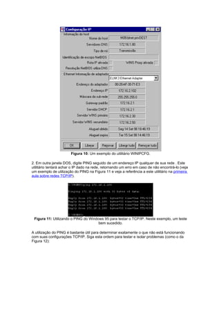Figura 10: Um exemplo do utilitário WINIPCFG.

2. Em outra janela DOS, digite PING seguido de um endereço IP qualquer de sua rede . Este
utilitário tentará achar o IP dado na rede, retornando um erro em caso de não encontrá-lo (veja
um exemplo de utilização do PING na Figura 11 e veja a referência a este utilitário na primeira
aula sobre redes TCP/IP).




 Figura 11: Utilizando o PING do Windows 95 para testar o TCP/IP. Neste exemplo, um teste
                                      bem sucedido.

A utilização do PING é bastante útil para determinar exatamente o que não está funcionando
com suas configurações TCP/IP. Siga esta ordem para testar e isolar problemas (como o da
Figura 12):
 