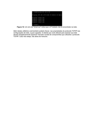 Figura 12: Um erro de "timed out" indica que o IP testado não foi encontrado na rede.

Além destes utilitários você também poderá checar, nas propriedades do protocolo TCP/IP nas
configurações de rede, a guia Ligações. O cliente que você utilizará para acessar sua rede
deverá obrigatoriamente aparecer marcado na lista de componentes que utilizarão o protocolo
TCP/IP. Caso não esteja, não deixe de marcá-lo.
 