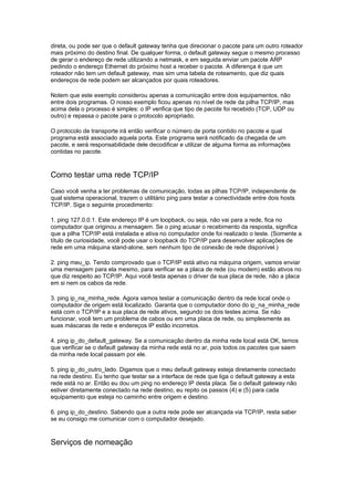 direta, ou pode ser que o default gateway tenha que direcionar o pacote para um outro roteador
mais próximo do destino final. De qualquer forma, o default gateway segue o mesmo processo
de gerar o endereço de rede utilizando a netmask, e em seguida enviar um pacote ARP
pedindo o endereço Ethernet do próximo host a receber o pacote. A diferença é que um
roteador não tem um default gateway, mas sim uma tabela de roteamento, que diz quais
endereços de rede podem ser alcançados por quais roteadores.

Notem que este exemplo considerou apenas a comunicação entre dois equipamentos, não
entre dois programas. O nosso exemplo ficou apenas no nível de rede da pilha TCP/IP, mas
acima dela o processo é simples: o IP verifica que tipo de pacote foi recebido (TCP, UDP ou
outro) e repassa o pacote para o protocolo apropriado.

O protocolo de transporte irá então verificar o número de porta contido no pacote e qual
programa está associado aquela porta. Este programa será notificado da chegada de um
pacote, e será responsabilidade dele decodificar e utilizar de alguma forma as informações
contidas no pacote.



Como testar uma rede TCP/IP
Caso você venha a ter problemas de comunicação, todas as pilhas TCP/IP, independente de
qual sistema operacional, trazem o utilitário ping para testar a conectividade entre dois hosts
TCP/IP. Siga o seguinte procedimento:

1. ping 127.0.0.1. Este endereço IP é um loopback, ou seja, não vai para a rede, fica no
computador que originou a mensagem. Se o ping acusar o recebimento da resposta, significa
que a pilha TCP/IP está instalada e ativa no computador onde foi realizado o teste. (Somente a
título de curiosidade, você pode usar o loopback do TCP/IP para desenvolver aplicações de
rede em uma máquina stand-alone, sem nenhum tipo de conexão de rede disponível.)

2. ping meu_ip. Tendo comprovado que o TCP/IP está ativo na máquina origem, vamos enviar
uma mensagem para ela mesmo, para verificar se a placa de rede (ou modem) estão ativos no
que diz respeito ao TCP/IP. Aqui você testa apenas o driver da sua placa de rede, não a placa
em si nem os cabos da rede.

3. ping ip_na_minha_rede. Agora vamos testar a comunicação dentro da rede local onde o
computador de origem está localizado. Garanta que o computador dono do ip_na_minha_rede
está com o TCP/IP e a sua placa de rede ativos, segundo os dois testes acima. Se não
funcionar, você tem um problema de cabos ou em uma placa de rede, ou simplesmente as
suas máscaras de rede e endereços IP estão incorretos.

4. ping ip_do_default_gateway. Se a comunicação dentro da minha rede local está OK, temos
que verificar se o default gateway da minha rede está no ar, pois todos os pacotes que saem
da minha rede local passam por ele.

5. ping ip_do_outro_lado. Digamos que o meu default gateway esteja diretamente conectado
na rede destino. Eu tenho que testar se a interface de rede que liga o default gateway a esta
rede está no ar. Então eu dou um ping no endereço IP desta placa. Se o default gateway não
estiver diretamente conectado na rede destino, eu repito os passos (4) e (5) para cada
equipamento que esteja no caminho entre origem e destino.

6. ping ip_do_destino. Sabendo que a outra rede pode ser alcançada via TCP/IP, resta saber
se eu consigo me comunicar com o computador desejado.



Serviços de nomeação
 