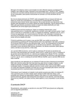 Até agora nós estamos vendo a comunicação em rede utilizando apenas os endereços IP.
Imagine o seu cartão de visitas, indicando a sua home-page como: "164.85.31.230". Imagine-
se ainda com uma lista contendo dezenas de números como esse pendurada na parede junto
ao seu computador, para quando você precisar se conectar a um dos servidores da sua
empresa.

No início do desenvolvimento do TCP/IP, cada computador tinha um arquivo de hosts que
listava os nomes dos computadores e os endereços IP correspondentes. Na Internet,
certamente seria inviável manter estes arquivos, não só pelo tamanho que eles teriam mas
também pela dificuldade em se manter milhões de cópias atualizadas. Logo foi desenvolvido o
DNS, pelo qual diversos servidores mantém um banco de dados distribuído com este
mapeamento de nomes lógicos para endereços IP.

O DNS funciona de forma hierárquica. Vejam um endereço Internet típico, como
www.petrobras.com.br. Inicialmente, separamos o primeiro nome (até o primeiro ponto), "www",
que é o nome de um computador ou host, e o restante do endereço, "petrobras.com.br", que é
o nome da organização, ou o nome do domínio. Por favor, não confundam o conceito de
domínios em endereços Internet com o conceito de domínios em uma Rede Microsoft. Não
existe nenhuma relação entre eles.

O domínio petrobras.com.br possui o seu servidor DNS, que contém os nomes dos
computadores (e endereços IP correspondentes) sob a sua autoridade. E ele sabe o endereço
IP do servidor DNS do domínio que está acima dele, .com.br. Os computadores na Petrobras
fazem todas as consultas por endereços IP ao servidor do seu domínio, e ele repassa as
consultas a outros servidores DNS quando necessário. Os clientes necessitam saber apenas
sobre o servidor do seu domínio, e mais nada.

Já o servidor DNS do domínio .com.br sabe os endereços IP de todos os servidores dos
domínios a ele subordinados (por exemplo, texaco.com.br, mantel.com.br, etc) e o endereço IP
do servidor acima dele (domínio .br, o domínio que engloba todo o Brasil). Por fim, o servidor
DNS do domínio br sabe os endereços de todos os servidores dos domínios a ele subordinados
(.com.br, .gov.br, etc) e o endereço do servidor DNS do InterNIC, que é o servidor DNS raiz de
toda a Internet.

Uma consulta de uma aplicação por um endereço IP sobe por toda a hierarquia de servidores
DNS, até o domínio comum de nível mais baixo que seja comum a origem e destino, ou até
chegar ao servidor do InterNIC, e depois desce na hierarquia até o domínio onde está o
computador destino. A resposta volta pelo caminho inverso, porém cada servidor DNS mantém
um cache das respostas recebidas, de modo que uma nova requisição pelo mesmo nome não
necessitará percorrer novamente todos os servidores DNS.

Pode parecer que é realizado um trabalho muito grande somente para obter um endereço IP,
mas o processo como um todo é rápido (quem navega na Web sabe bem disso), e ele
possibilita que milhares de organizações integrem suas redes a um custo aceitável e com
grande autonomia. Quando você acrescenta uma máquina no seu domínio, você não precisa
comunicar ao InterNIC e às redes vizinhas, basta registrar o novo computador no seu servidor
DNS.



O protocolo DHCP
Recapitulando, cada estação ou servidor em uma rede TCP/IP típica deverá ser configurada
com os seguintes parâmetros:

  Endereço IP
  Máscara de Rede
  Default Gateway
 