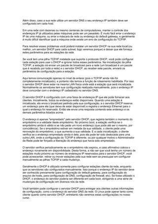 Além disso, caso a sua rede utilize um servidor DNS o seu endereço IP também deve ser
configurado em cada host.

Em uma rede com dezenas ou mesmo centenas de computadores, manter o controle dos
endereços IP já utilizados pelas máquinas pode ser um pesadelo. É muito fácil errar o endereço
IP de uma máquina, ou errar a máscara de rede ou endereço do default gateway, e geralmente
é muito difícil identificar qual a máquina onde existe um erro de configuração do TCP/IP.

Para resolver esses problemas você poderá instalar um servidor DHCP na sua rede local (ou
melhor, um servidor DHCP para cada subnet, logo veremos porque) e deixar que ele forneça
estes parâmetros para as estações da rede.

Se você tem uma pilha TCP/IP instalada que suporta o protocolo DHCP, você pode configurar
cada estação para usar o DHCP e ignorar todos esses parâmetros. Na inicialização da pilha
TCP/IP, a estação irá enviar um pacote de broadcast para a rede (um broadcast é um pacote
que é recebido por toda a rede) e o servidor DHCP, ao receber este pacote, enviará os
parâmetros de configuração para a estação.

Aqui temos comunicação apenas no nível de enlace (pois o TCP/IP ainda não foi
completamente inicializado), e portanto não temos a função de roteamento habilitada. Por isso
o servidor DHCP deve estar na mesma LAN física onde está a estação que será inicializada.
Normalmente os servidores tem sua configuração realizada manualmente, pois o endereço IP
deve concordar com o endereço IP cadastrado no servidor DNS.

O servidor DHCP é configurado com uma faixa de endereços IP que ele pode fornecer aos
clientes. Inicialmente, todos os endereços estão disponíveis. Quando uma estação é
inicializada, ela envia o broadcast pedindo pela sua configuração, e o servidor DHCP reserva
um endereço para ela (que deixa de estar disponível) e registra o endereço Ethernet para o
qual o endereço foi reservado. Então ele envia uma resposta contendo este endereço e os
demais parâmetros listados acima.

O endereço é apenas "emprestado" pelo servidor DHCP, que registra também o momento do
empréstimo e a validade deste empréstimo. No próximo boot, a estação verifica se o
empréstimo ainda é válido e se não pede um novo endereço (que pode até ser o mesmo, por
coincidência). Se o empréstimo estiver em metade da sua validade, o cliente pede uma
renovação do empréstimo, o que aumenta a sua validade. E a cada inicialização, o cliente
verifica se o endereço emprestado ainda é dela, pois ela pode ter sido deslocada para uma
outra LAN, onde a configuração do TCP/IP é diferente, ou por qualquer motivo o Administrador
da Rede pode ter forçado a liberação do endereço que havia sido emprestado.

O servidor verifica periodicamente se o empréstimo não expirou, e caso afirmativo coloca o
endereço novamente em disponibilidade. Desta forma, a não ser que você tenha um número de
estações muito próximo ao número de endereços IP reservados para o servidor DHCP, você
pode acrescentar, retirar ou mover estações pela sua rede sem se preocupar em configurar
manualmente as pilhas TCP/IP a cada mudança.

Geralmente o DHCP é utilizado somente para configurar estações cliente da rede, enquanto
que os servidores são configurados manualmente. Isso porque o endereço IP do servidor deve
ser conhecido previamente (para configuração do default gateway, para configuração do
arquivo de hosts, para configuração de DNS, configuração de firewall, etc). Se fosse utilizado o
DHCP, o endereço do servidor poderia ser diferente em cada boot, obrigando a uma série de
mudanças de configuração em diversos nós da rede.

Você também pode configurar o servidor DHCP para entregar aos clientes outras informações
de configuração, como o endereço do servidor DNS da rede. O Linux pode operar tanto como
cliente quanto como servidor DHCP, entretanto não veremos estas configurações no nosso
curso.
 