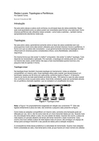 Redes Locais: Topologias e Periféricos
Por Gabriel Torres

No ar em 01 de junho de 1998


Introdução
Na aula sobre placas e cabos você conheceu os principais tipos de cabos existentes. Nesta
aula você aprenderá como os cabos podem ser conectados para formar uma rede local. Como
diversos periféricos são utilizados nessa conexão - como hubs e switches -, também iremos
apropriadamente abordá-los nesta aula.



Topologias
Na aula sobre cabos, aprendemos somente sobre os tipos de cabos existentes sem nos
preocuparmos muito como eles seriam utilizados para conectar diversos micros e periféricos. A
forma com que os cabos são conectados - a que genericamente chamamos topologia da rede -
influenciará em diversos pontos considerados críticos, como flexibilidade, velocidade e
segurança.

Da mesma forma que não existe "o melhor" computador, não existe "a melhor" topologia. Tudo
depende da necessidade e aplicação. Por exemplo, a topologia em estrela pode ser a melhor
na maioria das vezes, porém talvez não seja a mais recomendada quando tivermos uma
pequena rede de apenas 3 micros.

Topologia Linear

Na topologia linear (também chamada topologia em barramento), todas as estações
compartilham um mesmo cabo. Essa topologia utiliza cabo coaxial, que deverá possuir um
terminador resistivo de 50 ohms em cada ponta, conforme ilustra a Figura 1. O tamanho
máximo do trecho da rede está limitado ao limite do cabo, 185 metros no caso do cabo coaxial
fino, conforme vimos na aula sobre cabos. Este limite, entretanto, pode ser aumentado através
de um periférico chamado repetidor, que na verdade é um amplificador de sinais.




                                 Figura 1: Topologia Linear

Nota: a Figura 1 foi propositalmente exagerada em relação aos conectores "T". Eles são
ligados diretamente à placa de rede, não existindo o pequeno cabo presente na figura.

Como todas as estações compartilham um mesmo cabo, somente uma transação pode ser
efetuada por vez, isto é, não há como mais de um micro transmitir dados por vez. Quando mais
de uma estação tenta utilizar o cabo, há uma colisão de dados. Quando isto ocorre, a placa de
rede espera um período aleatório de tempo até tentar transmitir o dado novamente. Caso
ocorra uma nova colisão a placa de rede espera mais um pouco, até conseguir um espaço de
tempo para conseguir transmitir o seu pacote de dados para a estação receptora.

A conseqüência direta desse problema é a velocidade de transmissão. Quanto mais estações
forem conectadas ao cabo, mais lenta será a rede, já que haverá um maior número de colisões
 