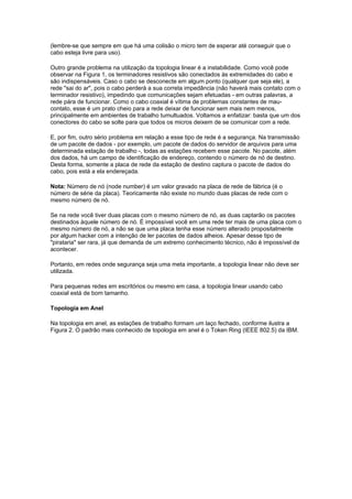 (lembre-se que sempre em que há uma colisão o micro tem de esperar até conseguir que o
cabo esteja livre para uso).

Outro grande problema na utilização da topologia linear é a instabilidade. Como você pode
observar na Figura 1, os terminadores resistivos são conectados às extremidades do cabo e
são indispensáveis. Caso o cabo se desconecte em algum ponto (qualquer que seja ele), a
rede "sai do ar", pois o cabo perderá a sua correta impedância (não haverá mais contato com o
terminador resistivo), impedindo que comunicações sejam efetuadas - em outras palavras, a
rede pára de funcionar. Como o cabo coaxial é vítima de problemas constantes de mau-
contato, esse é um prato cheio para a rede deixar de funcionar sem mais nem menos,
principalmente em ambientes de trabalho tumultuados. Voltamos a enfatizar: basta que um dos
conectores do cabo se solte para que todos os micros deixem de se comunicar com a rede.

E, por fim, outro sério problema em relação a esse tipo de rede é a segurança. Na transmissão
de um pacote de dados - por exemplo, um pacote de dados do servidor de arquivos para uma
determinada estação de trabalho -, todas as estações recebem esse pacote. No pacote, além
dos dados, há um campo de identificação de endereço, contendo o número de nó de destino.
Desta forma, somente a placa de rede da estação de destino captura o pacote de dados do
cabo, pois está a ela endereçada.

Nota: Número de nó (node number) é um valor gravado na placa de rede de fábrica (é o
número de série da placa). Teoricamente não existe no mundo duas placas de rede com o
mesmo número de nó.

Se na rede você tiver duas placas com o mesmo número de nó, as duas captarão os pacotes
destinados àquele número de nó. É impossível você em uma rede ter mais de uma placa com o
mesmo número de nó, a não se que uma placa tenha esse número alterado propositalmente
por algum hacker com a intenção de ler pacotes de dados alheios. Apesar desse tipo de
"pirataria" ser rara, já que demanda de um extremo conhecimento técnico, não é impossível de
acontecer.

Portanto, em redes onde segurança seja uma meta importante, a topologia linear não deve ser
utilizada.

Para pequenas redes em escritórios ou mesmo em casa, a topologia linear usando cabo
coaxial está de bom tamanho.

Topologia em Anel

Na topologia em anel, as estações de trabalho formam um laço fechado, conforme ilustra a
Figura 2. O padrão mais conhecido de topologia em anel é o Token Ring (IEEE 802.5) da IBM.
 
