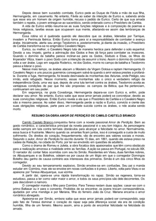Depois desse bem sucedido combate, Eurico pede ao Duque de Fávila a mão de sua filha, 
Hermengarda, em casamento. No entanto, Fávila ao saber da intenção de Eurico e, sabendo ainda 
que esse era um homem de origem humilde, recusa o pedido de Eurico. Certo de que sua amada 
também o repelia, o jovem entrega-se ao sacerdócio, sendo ordenado como o Presbítero de Cartéia. 
A vida de Eurico então resume-se as suas funções religiosas e à composição de poemas e 
hinos religiosos, tarefas essas que ocupavam sua mente, afastando-se assim das lembranças de 
Hermengarda. 
Essa rotina só é quebrada quando ele descobre que os árabes, liderados por Tarrique, 
invadem a Península Ibérica. Então Eurico toma para si a responsabilidade de combater o avanço 
árabe. Inicialmente, alerta seu amigo Teodomiro e, posteriormente, já diante da invasão, o Presbítero 
de Cartéia transforma-se no enigmático Cavaleiro Negro. 
Eurico, ou melhor, o Cavaleiro Negro luta de maneira heróica para defender o solo espanhol. 
Devido a seu ímpeto, ganha a admiração dos Godos e lhes dá força para combater os invasores. 
Quando o domínio da batalha parece inclinar-se para os Godos, Sisibuto e Ebas, os filhos do 
Imperador Vitiza, traem o povo Godo com a intenção de assumir o trono. Assim o domínio do combate 
volta a ser árabe. Logo em seguida Roderico, rei dos Godos, morre no campo de batalha e Teodomiro 
passa a liderar o povo. 
Nesse meio tempo, os árabes atacam o Mosteiro da Virgem Dolosa e raptam Hermengarda. O 
Cavaleiro Negro e uns poucos guerreiros conseguem salvá-la quando o amir estava prestes a profaná-la. 
Durante a fuga, Hermengarda, foi levada desmaiada às montanhas das Asturias, onde Pelágio, seu 
irmão, está refugiado. Nesse momento, essas montanhas são o único e verdadeiro refúgio da 
independência Goda, uma vez que, depois de uma luta terrível contra os árabes, Teodomiro aceita as 
vantajosas condições de paz que lhe são propostas: os campos da Bética, que lhe pertenciam, 
continuariam em seu poder. 
Em segurança, na gruta Covadonga, Hermengarda depara-se com Eurico e, enfim, pode 
declarar seu amor. No entanto, Eurico sabe que esse amor jamais poderá se concretizar, devido as 
suas convicções religiosas. Então Eurico revela a ela que o Presbítero de Cartéia e o Cavaleiro Negro 
são a mesma pessoa. Ao saber disso, Hermengarda perde a razão e Eurico, convicto e ciente das 
suas obrigações religiosas, parte para um combate suicida contra os árabes, o nde acaba sendo 
morto. 
RESUMO DA OBRA AMOR DE PERDIÇÃO DE CAMILO CASTELO BRANCO 
Camilo Castelo Branco conquistou fama com a novela passional Amor de Perdição. Bem ao 
gosto romântico, a característica principal da novela passional é o seu tom trágico. As personagens 
estão sempre em luta contra terríveis obstáculos para alcançar a felicidade no amor. Normalmente, 
essa busca é frustrante. Mesmo quando os amantes ficam juntos, isso é conseguido a custa de muito 
sofrimento. Os direitos do coração, frequentemente, vão de encontro aos valores sociais e morais. 
Segundo o autor, Amor de Perdição foi escrito durante 15 dias, em 1861, quando ele estava preso na 
cadeia da Relação, na cidade do Porto, por ter-se envolvido em questões de adultério. 
Como o drama de Romeu e Julieta, a obra focaliza dois apaixonados que têm como obstáculo 
para a realização amorosa a rivalidade entre as famílias. A ação se passa em Portugal, no século XIX. 
O narrador diz contar fatos ocorridos com seu tio Simão. Residentes em Viseu, duas famílias nobres, 
os Albuquerques e os Botelhos, odeiam-se por causa de um litígio em que o corregedor Domingos 
Botelho deu ganho de causa contrário aos interesses dos primeiros. Simão é um dos cinco filhos do 
corregedor. 
Devido ao seu temperamento explosivo, Simão envolve-se em confusões. Seu pai o manda 
estudar em Coimbra, mas ele se envolve em novas confusões e é preso. Liberto, volta para Viseu e se 
apaixona por Teresa Albuquerque, sua vizinha. 
A partir daí, opera-se uma rápida transformação no rapaz. Simão se regenera, torna-se 
estudioso, passa a ter como valor maior o amor, e todos os seus princípios são dele decorrentes. Os 
pais descobrem o namoro. 
O corregedor manda o filho para Coimbra. Para Teresa restam duas opções: casar-se com o 
primo Baltasar ou ir para o convento. Proibidos de se encontrar, os jovens trocam correspondência, 
ajudados por uma mendiga e por Mariana, filha do ferreiro João da Cruz. Mariana encarna o amor 
romântico abnegado. 
Apaixona-se por Simão, embora saiba que esse amor jamais poderá ser correspondido, seja 
pelo fato de Teresa dominar o coração do rapaz seja pela diferença social: ela era de condição 
humilde, filha de um ferreiro. Mesmo assim, ama a ponto de encontrar felicidade na felicidade do 
amado. 
 