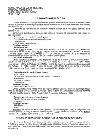 ESCOLA ESTADUAL MADRE IMACULADA 
DISCIPLINA: PORTUGUÊS II 
PROFESSORA: CLÁUDIA DANIELA 
SÉRIE: 2º ANO 
O ROMANTISMO EM PORTUGAL 
Durante o século XIX, Portugal participou de grandes transformações políticas europeias. Nesse 
período as primeiras manifestações pré-românticas aconteceram, mas o Romantismo só teve início no 
final dos anos 20. 
O introdutor do Romantismo em Portugal é Almeida Garrett, essa nova escola dominará até a 
década de 60. 
Conforme se sucederam as gerações dos autores o Romantismo foi evoluindo, isso se deu em 
três momentos: 
* Primeira geração romântica portuguesa 
- Sobrevivência de características neoclássicas; 
- Nacionalismo; 
- Historicismo, medievalismo. 
Principais autores: 
- Almeida Garrett 
Obras: Poesia: Camões (1825); Dona Branca (1826); Lírica de João Mínimo (1829); Flores sem 
fruto (1845); folhas caídas (1853). Prosa: Viagens na minha terra (1843-1845); O Arco de Santana 
(1845-50). Teatro: Catão (1822); Mérope (1841); Um Auto de Gil Vicente (1842); O alfageme de 
Santarém (1842); Frei Luís de Sousa (1844); D. Filipa de Vilhena (1846). 
- Alexandre Herculano 
Obras: Polêmicas e ensaios: A voz do profeta (1836); Eu e o clero (1850); A ciência arábico-acadêmica 
(1851); Estudos sobre o casamento civil (1866); Opúsculos (10 volumes, 1873 – 1908). 
Historiografia: História de Portugal (1846-1853); História da origem e estabelecimento da Inquisição 
em Portugal (1854-1859). Poesia: A harpa do crente (1838). Prosa de ficção: Eurico, o presbítero 
(1844); O monge de Cister (1848); Lendas e narrativas (1851); O bobo (1878). 
* Segunda geração romântica portuguesa 
- Mal do século; 
- Excessos do subjetivismo e do emocionalismo românticos; 
- Irracionalismo; 
- Escapismo, fantasia; 
- Pessimismo. 
Principais autores: 
- Camilo Castelo Branco 
Obras: Carlota Ângela (1858); Amor de perdição (1862); Coração, cabeça e estômago (1862); 
Amor de salvação (1864); A queda dum anjo (1866); A doida do Candal (1867); Novelas do Minho 
(1875-77); Eusébio Macário (1879); A corja (1880); A brasileira de Prazins (1882). 
* Terceira geração romântica portuguesa 
- Diluição das características românticas; 
- Pré-realismo. 
Principais autores: 
- Júlio Diniz. 
Obras: 
Romance: As pupilas do senhor reitor (1867); Uma família inglesa (1868); A morgadinha dos 
canaviais (1868); Os fidalgos da casa mourisca (1871). Conto: Serões da província (1870). Poesia: 
Poesias (1873). Teatro: Teatro inédito (3 vol. – 1946-47). 
RESUMO DA OBRA EURICO, O PRESBÍTERO DE ALEXANDRE HERCULANO 
O romance Eurico, o Presbítero, conta a triste história de amor entre Hermengarda e Eurico. 
A história se passa no início do séc. VIII na Espanha Visigótica. Eurico e Teodomiro são amigos e 
lutam junto com Vitiza (imperador da Espanha) contra os montanheses rebeldes e contra os francos, 
seus aliados. 
 