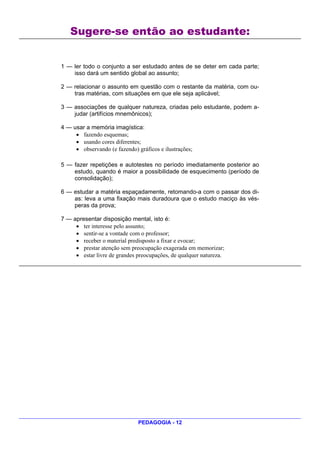 Sugere-se então ao estudante:


1 — ler todo o conjunto a ser estudado antes de se deter em cada parte;
    isso dará um sentido global ao assunto;

2 — relacionar o assunto em questão com o restante da matéria, com ou-
    tras matérias, com situações em que ele seja aplicável;

3 — associações de qualquer natureza, criadas pelo estudante, podem a-
    judar (artifícios mnemônicos);

4 — usar a memória imagística:
     • fazendo esquemas;
     • usando cores diferentes;
     • observando (e fazendo) gráficos e ilustrações;

5 — fazer repetições e autotestes no período imediatamente posterior ao
    estudo, quando é maior a possibilidade de esquecimento (período de
    consolidação);

6 — estudar a matéria espaçadamente, retomando-a com o passar dos di-
    as: leva a uma fixação mais duradoura que o estudo maciço às vés-
    peras da prova;

7 — apresentar disposição mental, isto é:
     • ter interesse pelo assunto;
     • sentir-se a vontade com o professor;
     • receber o material predisposto a fixar e evocar;
     • prestar atenção sem preocupação exagerada em memorizar;
     • estar livre de grandes preocupações, de qualquer natureza.




                               PEDAGOGIA - 12
 