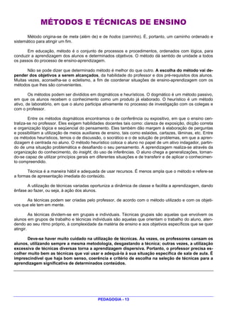 MÉTODOS E TÉCNICAS DE ENSINO
       Método origina-se de meta (além de) e de hodos (caminho). É, portanto, um caminho ordenado e
sistemático para atingir um fim.

       Em educação, método é o conjunto de processos e procedimentos, ordenados com lógica, para
conduzir a aprendizagem dos alunos e determinados objetivos. O método dá sentido de unidade a todos
os passos do processo de ensino-aprendizagem.

       Não se pode dizer que determinado método é melhor do que outro. A escolha do método vai de-
pender dos objetivos a serem alcançados, da habilidade do professor e dos pré-requisitos dos alunos.
Muitas vezes, aconselha-se o ecletismo, a fim de coordenar situações de ensino-aprendizagem com os
métodos que lhes são convenientes.

        Os métodos podem ser divididos em dogmáticos e heurísticos. O dogmático é um método passivo,
em que os alunos recebem o conhecimento como um produto já elaborado. O heurístico é um método
ativo, de laboratório, em que o aluno participa ativamente no processo de investigação com os colegas e
com o professor.

        Entre os métodos dogmáticos encontramos o de conferência ou expositivo, em que o ensino cen-
traliza-se no professor. Eles exigem habilidades docentes tais como: clareza de exposição, dicção correta
e organização lógica e seqüencial do pensamento. Eles também dão margem à elaboração de perguntas
e possibilitam a utilização de meios auxiliares de ensino, tais como eslaides, cartazes, lâminas, etc. Entre
os métodos heurísticos, temos o de discussão, o socrático e o de solução de problemas, em que a apren-
dizagem é centrada no aluno. O método heurístico coloca o aluno no papel de um ativo indagador, partin-
do de uma situação problemática e desafiando o seu pensamento. A aprendizagem realiza-se através da
organização do conhecimento, do insight, do uso de inferências. O aluno chega a generalizações, tornan-
do-se capaz de utilizar princípios gerais em diferentes situações e de transferir e de aplicar o conhecimen-
to compreendido.

       Técnica é a maneira hábil e adequada de usar recursos. É menos ampla que o método e refere-se
a formas de apresentação imediata do conteúdo.

       A utilização de técnicas variadas oportuniza a dinâmica de classe e facilita a aprendizagem, dando
ênfase ao fazer, ou seja, à ação dos alunos.

      As técnicas podem ser criadas pelo professor, de acordo com o método utilizado e com os objeti-
vos que ele tem em mente.

         As técnicas dividem-se em grupais e individuais. Técnicas grupais são aquelas que envolvem os
alunos em grupos de trabalho e técnicas individuais são aquelas que orientam o trabalho do aluno, aten-
dendo ao seu ritmo próprio, à complexidade da matéria de ensino e aos objetivos específicos que se quer
atingir.

       Deve-se haver muito cuidado na utilização de técnicas. Às vezes, os professores cansam os
alunos, utilizando sempre a mesma metodologia, desgastando a técnica; outras vezes, a utilização
excessiva de técnicas diversas torna a aprendizagem dispersiva. Portanto, o professor precisa es-
colher muito bem as técnicas que vai usar e adequá-la à sua situação específica de sala de aula. É
imprescindível que haja bom senso, coerência e critério de escolha na seleção de técnicas para a
aprendizagem significativa de determinados conteúdos.




                                             PEDAGOGIA - 13
 