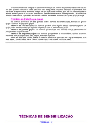 O conhecimento dos estágios de desenvolvimento grupal permite ao professor assessorar os alu-
nos para que eles vençam as fases, passando para a seguinte e chegando à solução de problemas. Mui-
tas vezes, é imprescindível analisar o estágio em que o grupo se encontra, pois ele não tem condições de
realizar a tarefa, já que se fixa numa determinada fase sem alternativa de prosseguimento. De acordo com
a técnica selecionada, o professor encontrará a melhor maneira de estimular para que o grupo prossiga.

       Técnicas de trabalho em grupo
        As técnicas dividem-se em três grandes partes: técnicas de sensibilização, técnicas de grande
grupo e técnicas de pequenos grupos.
        Técnicas de sensibilização: são técnicas que têm como objetivo básico a sensibilização de um
grupo para o trabalho em equipe e para a cooperação com os elementos do grupo.
        Técnicas de grandes grupos: são técnicas que envolvem toda a classe num grupão coordenado
pelo professor ou por um líder.
        Técnicas de pequenos grupos: são técnicas que permitem o fracionamento, quando os alunos
trabalham num grupo pequeno, para, depois, formarem o grupão.
        Além dos três tipos citados, temos as técnicas específicas para uso em Língua Portuguesa. São
elas: Jogral, Jornal Falado, Jornal Teatro, Dramatização e Técnica de Estudo de Texto.




                 TÉCNICAS DE SENSIBILIZAÇÃO
                                           PEDAGOGIA - 15
 