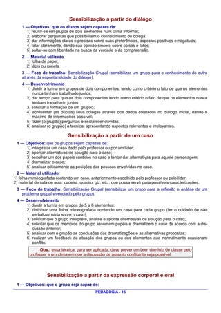 Sensibilização a partir do diálogo
    1 — Objetivos: que os alunos sejam capazes de:
      1) reunir-se em grupos de dois elementos num clima informal;
      2) elaborar perguntas que possibilitem o conhecimento do colega;
      3) dar informações claras e precisas sobre suas preferências, aspectos positivos e negativos;
      4) falar claramente, dando sua opinião sincera sobre coisas e fatos;
      5) soltar-se com liberdade na busca da verdade e da compreensão.
    2 — Material utilizado
      1) folha de papel;
      2) lápis ou caneta.
    3 — Foco de trabalho: Sensibilização Grupal (sensibilizar um grupo para o conhecimento do outro
    através da espontaneidade do diálogo).
    4 — Desenvolvimento
      1) dividir a turma em grupos de dois componentes, tendo como critério o fato de que os elementos
         nunca tenham trabalhado juntos;
      2) dar tempo para que os dois componentes tendo como critério o fato de que os elementos nunca
         tenham trabalhado juntos;
      3) solicitar a formação de um grupão;
      4) apresentar (as duplas) seus colegas através dos dados coletados no diálogo inicial, dando o
         máximo de informações possível;
      5) fazer (o grupão) perguntas e esclarecer dúvidas;
      6) analisar (o grupão) a técnica, apresentando aspectos relevantes e irrelevantes.

                              Sensibilização a partir de um caso
 1 — Objetivos: que os grupos sejam capazes de:
     1) interpretar um caso dado pelo professor ou por um líder;
     2) apontar alternativas de solução para o caso;
     3) escolher um dos papeis contidos no caso e tentar dar alternativas para aquele personagem;
     4) dramatizar o caso;
     5) analisar criticamente as posições das pessoas envolvidas no caso.
  2 — Material utilizado
1) folha mimeografada contendo um caso, anteriormente escolhido pelo professor ou pelo líder.
2) material de sala de aula: cadeira, quadro, giz, etc., que possa servir para possíveis caracterizações.
 3 — Foco de trabalho: Sensibilização Grupal (sensibilizar um grupo para a reflexão e análise de um
   problema grupal vivenciado pelo grupo).
 4 — Desenvolvimento
     1) dividir a turma em grupos de 5 a 6 elementos;
     2) distribuir uma folha mimeografada contendo um caso para cada grupo (ter o cuidado de não
        verbalizar nada sobre o caso);
     3) solicitar que o grupo interprete, analise e aponte alternativas de solução para o caso;
     4) solicitar que os membros do grupo assumam papéis e dramatizem o caso de acordo com a dis-
        cussão anterior;
     5) analisar com o grupão as conclusões das dramatizações e as alternativas propostas;
     6) realizar um feedback da atuação dos grupos ou dos elementos que normalmente ocasionam
        conflito.
              Obs.: essa técnica, para ser aplicada, deve prever um bom domínio de classe pelo
        professor e um clima em que a discussão de assunto conflitante seja possível.




                  Sensibilização a partir da expressão corporal e oral
 1 — Objetivos: que o grupo seja capaz de:
                                              PEDAGOGIA - 16
 