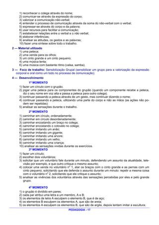 1) reconhecer o colega através do nome;
     2) comunicar-se através da expressão do corpo;
     3) valorizar a comunicação não-verbal;
     4) entender o processo de comunicação através da soma do não-verbal com o verbal;
     5) expressar-se através do corpo e da palavra;
     6) usar recursos para facilitar a comunicação;
     7) estabelecer relações entre o verbal e o não verbal;
     8) elaborar inferências;
     9) analisar as atitudes, os gestos e as palavras;
     10) fazer uma síntese sobre todo o trabalho.
2 — Material utilizado
    1) uma peteca;
    2) uma venda para os olhos;
    3) um cinto grande e um cinto pequeno;
    4) uma música lenta;
    6) uma música com bastante ritmo (valsa, samba).
3 — Foco de trabalho: Sensibilização Grupal (sensibilizar um grupo para a valorização da expressão
  corporal e oral como um todo no processo de comunicação).
4 — Desenvolvimento
             1o MOMENTO
     1) fazer um círculo com o grupão;
     2) jogar uma peteca para os componentes do grupão (quando um componente recebe a peteca,
        diz o seu nome em voz alta e passa a peteca para outro colega).
     3) continuar passando a peteca através de um gesto, mas continuar dizendo o nome;
     4) continuar passando a peteca, utilizando uma parte do corpo e não as mãos (as ações não po-
        dem ser repetidas):
     5) analisar as sensações durante o trabalho.
             2o MOMENTO
     1) caminhar em círculo, ordenadamente;
     2) caminhar em círculo desordenadamente;
     3) caminhar encostando um braço no colega;
     4) caminhar encostando o cotovelo no colega;
     5) caminhar imitando um anão;
     6) caminhar imitando um gigante;
     7) caminhar imitando uma arvore;
     8) caminhar imitando um velho;
     9) caminhar imitando uma criança;
     10) analisar as sensações vividas durante os exercícios.
             3o MOMENTO
     1) fazer um círculo;
     2) escolher dois voluntários;
     3) solicitar que um voluntário fale durante um minuto, defendendo um assunto da atualidade, tele-
        visão por exemplo, e que outro critique o mesmo assunto;
     4) colocar uma venda no voluntário no 1, atar os braços com o cinto grande e as pernas com um
        cinto pequeno, solicitando que ele defenda o assunto durante um minuto: repetir a mesma coisa
        com o voluntário no 2, solicitando que ele critique o assunto;
     5) analisar as vivências dos voluntários através das sensações percebidas por eles e pelo grande
        grupo.

             4o MOMENTO
     1) o grupão é dividido em pares;
     2) cada par atribui uma letra a um membro, A e B;
     3) os elementos de letra A esculpem o elemento B, que é de aço;
     4) os elementos B esculpem os elementos A, que são de areia;
     5) os elementos A esculpem os elementos B, que são de argila, depois tentam imitar a escultura;
                                          PEDAGOGIA - 17
 
