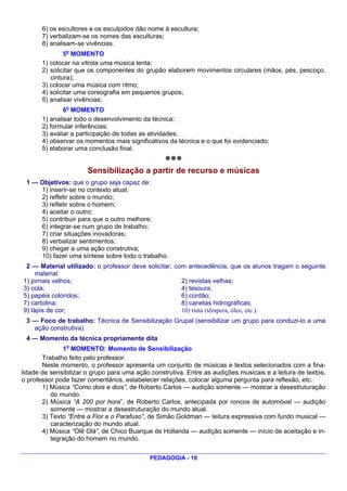 6) os escultores e os esculpidos dão nome à escultura;
       7) verbalizam-se os nomes das esculturas;
       8) analisam-se vivências.
               5o MOMENTO
       1) colocar na vitrola uma música lenta;
       2) solicitar que os componentes do grupão elaborem movimentos circulares (mãos, pés, pescoço,
          cintura);
       3) colocar uma música com ritmo;
       4) solicitar uma coreografia em pequenos grupos;
       5) analisar vivências;
               6o MOMENTO
       1) analisar todo o desenvolvimento da técnica;
       2) formular inferências;
       3) avaliar a participação de todas as atividades;
       4) observar os momentos mais significativos da técnica e o que foi evidenciado;
       5) elaborar uma conclusão final.


                       Sensibilização a partir de recurso e músicas
 1 — Objetivos: que o grupo seja capaz de:
     1) inserir-se no contexto atual;
     2) refletir sobre o mundo;
     3) refletir sobre o homem;
     4) aceitar o outro;
     5) contribuir para que o outro melhore;
     6) integrar-se num grupo de trabalho;
     7) criar situações inovadoras;
     8) verbalizar sentimentos;
     9) chegar a uma ação construtiva;
     10) fazer uma síntese sobre todo o trabalho.
 2 — Material utilizado: o professor deve solicitar, com antecedência, que os alunos tragam o seguinte
     material:
1) jornais velhos;                                     2) revistas velhas;
3) cola;                                               4) tesoura;
5) papéis coloridos;                                   6) cordão;
7) cartolina;                                          8) canetas hidrográficas;
9) lápis de cor;                                       10) tinta (têmpera, óleo, etc.).
 3 — Foco de trabalho: Técnica de Sensibilização Grupal (sensibilizar um grupo para conduzi-lo a uma
   ação construtiva).
 4 — Momento da técnica propriamente dita
              1o MOMENTO: Momento de Sensibilização
       Trabalho feito pelo professor.
       Neste momento, o professor apresenta um conjunto de músicas e textos selecionados com a fina-
lidade de sensibilizar o grupo para uma ação construtiva. Entre as audições musicais e a leitura de textos,
o professor pode fazer comentários, estabelecer relações, colocar alguma pergunta para reflexão, etc.
       1) Música “Como dois e dois”, de Roberto Carlos — audição somente — mostrar a desestruturação
          do mundo.
       2) Música “A 200 por hora”, de Roberto Carlos, antecipada por roncos de automóvel — audição
          somente — mostrar a desestruturação do mundo atual.
       3) Texto “Entre a Flor e o Parafuso”, de Simão Goldman — leitura expressiva com fundo musical —
          caracterização do mundo atual.
       4) Música “Olê Olá”, de Chico Buarque de Hollanda — audição somente — início de aceitação e in-
          tegração do homem no mundo.


                                             PEDAGOGIA - 18
 
