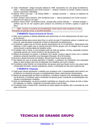 5) Texto “Desiderata”, antiga inscrição datada de 1864, descoberta em uma igreja de Baltimore,
   USA — leitura expressiva com fundo musical — mostrar o homem no mundo, mostrar a luta do
   homem, buscando a felicidade.
6) Música “Pois é pra quê...”, de Sidney Müller — audição somente — colocar os objetivos do
   homem no mundo.
7) Texto “Porque você é bacana”, Zeni de Barros Lana — leitura expressiva com fundo musical —
   descobrir em cada um um valor.
8) Música “Jesus Cristo”, de Roberto Carlos, cantada pela cantora Cláudia, — somente audição —
   verificar que há um ser superior para conduzir os caminhos do homem, suplicar a ajuda de
   Deus.
      OBS.: durante o momento de sensibilização, todos devem estar sentados no chão,
 formando um grande círculo, e de olhos fechados.
        2o MOMENTO: Desenvolvimento da Técnica
1) Sala vazia (cadeiras e classes afastadas para oportunizar um bom deslocamento de todo o gru-
   po de alunos).
2) O material trazido pelos alunos deve ficar no centro da sala. É importante colocar o material num
   bloco só, pois ele passa a pertencer a todos os elementos do grande grupo.
3) O professor sugere que se formem grupos espontâneos de 4 a 6 elementos. Dependendo dos
   objetivos, é bom sugerir que os alunos procurem formar grupos com os colegas com os quais
   nunca tiveram a oportunidade de trabalhar antes.
4) O trabalho não é verbal. A comunicação pode ser feita por gestos, mímica, expressão corporal,
   expressão escrita, etc. Evitar (proibir) o uso da palavra oral.
5) Depois de formados os grupos, o professor dá a tarefa: construir alguma coisa com o material
   existente, tentando transmitir uma mensagem (Duração: 40 a 50 minutos).
6) Durante o desenvolvimento do trabalho, deverá haver fundo musical suave.
7) Na medida em que os grupos aprontam o trabalho, o professor vai orientando uma exposição
   deles na sala (é lógico que tudo irá depender dos trabalhos que forem criados).
8) O professor pode orientar os componentes dos grupos para que fiquem junto a seu grupo após
   a finalização da tarefa, sempre respeitando, porém, a orientação de não usar a palavra oral.
          3o MOMENTO: Integração
1)   Cada grupo deverá apresentar o trabalho que conseguiu criar. A apresentação será verbal e se-
     rá feita por um elemento do grupo e complementada, talvez, pelos demais componentes.
2)   Depois da apresentação de todos os trabalhos, o professor sugerirá uma verbalização da vivên-
     cia da técnica. O professor será o moderador do grande grupo, orientando as participações indi-
     viduais e coordenando o trabalho.
3)   Após as verbalizações, os alunos poderão manifestar-se, fazendo uma síntese de todo o traba-
     lho realizado, ou melhor, chegando a conclusão sobre o que foi feito.
4)   O professor fará a síntese final, mostrando as várias etapas do trabalho até à conclusão de uma
     ação construtiva.




             TÉCNICAS DE GRANDE GRUPO

                                       PEDAGOGIA - 19
 