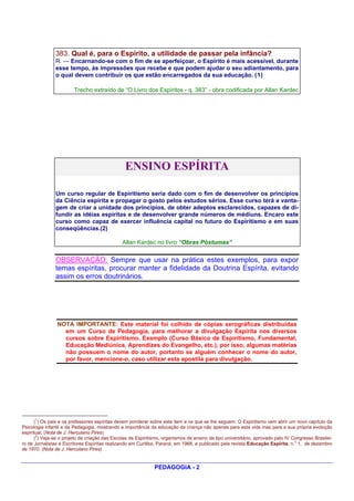 383. Qual é, para o Espírito, a utilidade de passar pela infância?
               R. — Encarnando-se com o fim de se aperfeiçoar, o Espírito é mais acessível, durante
               esse tempo, às impressões que recebe e que podem ajudar o seu adiantamento, para
               o qual devem contribuir os que estão encarregados da sua educação. (1)

                        Trecho extraído de “O Livro dos Espíritos - q. 383” - obra codificada por Allan Kardec




                                                ENSINO ESPÍRITA

               Um curso regular de Espiritismo seria dado com o fim de desenvolver os princípios
               da Ciência espírita e propagar o gosto pelos estudos sérios. Esse curso terá a vanta-
               gem de criar a unidade dos princípios, de obter adeptos esclarecidos, capazes de di-
               fundir as idéias espíritas e de desenvolver grande números de médiuns. Encaro este
               curso como capaz de exercer influência capital no futuro do Espiritismo e em suas
               conseqüências.(2)

                                               Allan Kardec no livro “Obras Póstumas”


               OBSERVAÇÃO: Sempre que usar na prática estes exemplos, para expor
               temas espíritas, procurar manter a fidelidade da Doutrina Espírita, evitando
               assim os erros doutrinários.




                NOTA IMPORTANTE: Este material foi colhido de cópias xerográficas distribuídas
                  em um Curso de Pedagogia, para melhorar a divulgação Espírita nos diversos
                  cursos sobre Espiritismo. Exemplo (Curso Básico de Espiritismo, Fundamental,
                  Educação Mediúnica, Aprendizes do Evangelho, etc.), por isso, algumas matérias
                  não possuem o nome do autor, portanto se alguém conhecer o nome do autor,
                  por favor, mencione-o, caso utilizar esta apostila para divulgação.




      1
      ( ) Os pais e os professores espíritas devem ponderar sobre este item e os que se lhe seguem. O Espiritismo vem abrir um novo capítulo da
Psicologia infantil e da Pedagogia, mostrando a importância da educação da criança não apenas para esta vida mas para a sua própria evoloção
espiritual. (Nota de J. Herculano Pires)
       2
      ( ) Veja-se o projeto de criação das Escolas de Espiritismo, organismos de ensino de tipo universitário, aprovado pelo IV Congresso Brasilei-
                                                                                                                                 o
ro de Jornalistas e Escritores Espíritas realizando em Curitiba, Paraná, em 1968, e publicado pela revista Educação Espírita, n. 1, de dezembro
de 1970. (Nota de J. Herculano Pires)


                                                              PEDAGOGIA - 2
 
