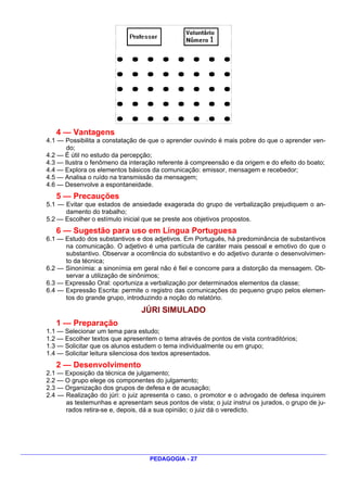 4 — Vantagens
4.1 — Possibilita a constatação de que o aprender ouvindo é mais pobre do que o aprender ven-
       do;
4.2 — É útil no estudo da percepção;
4.3 — Ilustra o fenômeno da interação referente à compreensão e da origem e do efeito do boato;
4.4 — Explora os elementos básicos da comunicação: emissor, mensagem e recebedor;
4.5 — Analisa o ruído na transmissão da mensagem;
4.6 — Desenvolve a espontaneidade.
   5 — Precauções
5.1 — Evitar que estados de ansiedade exagerada do grupo de verbalização prejudiquem o an-
      damento do trabalho;
5.2 — Escolher o estímulo inicial que se preste aos objetivos propostos.
   6 — Sugestão para uso em Língua Portuguesa
6.1 — Estudo dos substantivos e dos adjetivos. Em Português, há predominância de substantivos
      na comunicação. O adjetivo é uma partícula de caráter mais pessoal e emotivo do que o
      substantivo. Observar a ocorrência do substantivo e do adjetivo durante o desenvolvimen-
      to da técnica;
6.2 — Sinonímia: a sinonímia em geral não é fiel e concorre para a distorção da mensagem. Ob-
      servar a utilização de sinônimos;
6.3 — Expressão Oral: oportuniza a verbalização por determinados elementos da classe;
6.4 — Expressão Escrita: permite o registro das comunicações do pequeno grupo pelos elemen-
      tos do grande grupo, introduzindo a noção do relatório.
                                 JÚRI SIMULADO
   1 — Preparação
1.1 — Selecionar um tema para estudo;
1.2 — Escolher textos que apresentem o tema através de pontos de vista contraditórios;
1.3 — Solicitar que os alunos estudem o tema individualmente ou em grupo;
1.4 — Solicitar leitura silenciosa dos textos apresentados.
   2 — Desenvolvimento
2.1 — Exposição da técnica de julgamento;
2.2 — O grupo elege os componentes do julgamento;
2.3 — Organização dos grupos de defesa e de acusação;
2.4 — Realização do júri: o juiz apresenta o caso, o promotor e o advogado de defesa inquirem
      as testemunhas e apresentam seus pontos de vista; o juiz instrui os jurados, o grupo de ju-
      rados retira-se e, depois, dá a sua opinião; o juiz dá o veredicto.




                                   PEDAGOGIA - 27
 