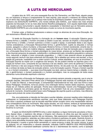 A LUTA DE HERCULANO
        Lá pelos idos de 1970, em uma sossegada Rua da Vila Clementino, em São Paulo, alguém prepa-
rou um explosivo e lançou-o corajosamente no meio espírita, para sacudir o marasmo da maioria diante
de um tema vital. Esse alguém era a cabeça mais lúcida do Espiritismo brasileiro: José Herculano Pires. O
explosivo era EDUCAÇÃO ESPÍRITA, uma revista editada pela EDICEL, que tratava dos mais simples
aspectos da Educação no lar as mais altas teorias filosófico-pedagógicas. Com aquela objetividade crista-
lina, aquela cultura monumental e aquele idealismo avassalador e indomável que só Herculano possuía,
EDUCAÇÃO ESPÍRITA era uma revista destinada a mudar os rumos do movimento espírita.

       O tempo urgia, a História amadurecera e estava a exigir os alicerces de uma nova Educação. As-
sim raciocinava o filósofo de Avaré.

         “A tarefa da Educação Espírita é a formação de um homem novo. A educação Clássica greco-
romana formou o cidadão, o homem vinculado à cidade e suas leis, servidor do Império; a Educação Me-
dieval formou o Cristão, o homem submisso a Cristo e sujeito à Igreja, à autoridade desta e aos regula-
mentos eclesiásticos; a Educação Renascentista formou o gentil-homem, sujeito às etiquetas e normas
sociais, apegado à cultura mundana; a Educação Moderna formou o homem esclarecido, amante das Ci-
ências e das Artes, cético em matéria religiosa, vagamente deísta em fase de transição para o materialis-
mo; a Educação Nova formou o homem psicológico do nosso tempo, ansioso por se libertar das angústias
e dos traumas psíquicos do passado, substituindo o confessionário pelo consultório psiquiátrico e psicana-
lítico, reduzindo a religião a mera convenção pragmática. (...) Não é mais possível educar as gerações
novas segundo nenhum dos tipos anteriores de Educação. Dai a rebeldia que vemos nas escolas, a inqui-
etação da juventude, insatisfeita com a ordem social e cultural, ambas absoletas, em que se encontram. A
Educação Espírita se impõe com a exigência dos tempos. Só ela poderá orientar os espíritos para a for-
mação do homem novo, consciente de sua natureza e de seu destino, bem como de pertencer à Humani-
dade Cósmica e não aos exíguos limites da humanidade terrena. Só ela pode nos dar, esse homem no-
vo, a síntese de todas as fases da evolução anterior, numa formulação superior. Porque o homem espírita
— ou o homem consciente — que essa nova Educação nos dará, será ao mesmo tempo o cidadão, o cris-
tão, o gentil-homem, o homem esclarecido e o homem psicológico, mas na conjugação de todos esses
elementos numa dimensão espiritual e cósmica.”

        Distinguindo a Educação da Pedagogia, pois a primeira sempre precede a segunda, que é uma te-
orização daquela, Herculano Pires afirma que a Pedagogia Espírita está implícita na codificação de Kar-
dec. A visão da infância, a reencarnação, a compreensão interexistencial da vida, tudo isso forma a base
dessa Pedagogia. Entretanto, torna-se preciso uma ordenação teórica nesses dados esparsos, acompa-
nhada de um método prático de aplicação. Pronta essa sistematização, haverá uma Pedagogia Espírita
possível, baseada nos princípios gerais da Doutrina, mas também fruto de uma necessidade histórico-
cultural do momento. Amanhã poderá haver outra Pedagogia tão espírita quanto a primeira, mas diferente,
porque será produto de outras circunstâncias.

       Ora, era justamente a intenção de Herculano suscitar debates, provocar reações entre intelectuais,
professores ou simplesmente estudiosos espíritas, para que fosse elaborada uma Pedagogia Espírita.
Pois dizia o saudoso professor que as escolas espíritas haviam surgido como uma necessidade natural e
uma conseqüência óbvia do movimento. Mas essas escolas, em sua maioria, embora já representassem
um passo, não haviam criado uma Pedagogia Espírita. limitando-se a adotar a leiga, inserindo aulas de
Doutrina no currículo.

          O apelo de EDUCAÇÃO ESPÍRITA tinha o ardor idealista e a lógica fulminante peculiares a Hercu-
lano. Apesar disso, o explosivo não atingiu o tímpano nem ofuscou os olhos dos que não querem nem
ouvir nem ver. O professorado espírita não se interessou. Não apareceram colaboradores. Humberto Ma-
riotti, o Herculano argentino, estendeu as mãos sobre a fronteira e participou do apelo. Deolindo Amorim e
alguns raros articulistas trouxeram algo. Mas o segundo número demorou uma ano e meio a sair. O tercei-
ro foi trimestral, o quarto e quinto foram semestrais e o sexto encerrou a série. No quinto volume, à guisa
de editorial, há um melancólico e vibrante desabafo, intitulado CARTA ABERTA AOS PROFESSORES
ESPÍRITAS, onde o incansável batalhador comenta não só o desinteresse da maioria, como a oposição

                                             PEDAGOGIA - 3
 