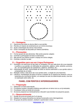 4 — Vantagens
4.1 — Oportuniza que todos os alunos dêem a sua opinião;
4.2 — Permite um máximo de rendimento em um mínimo de tempo;
4.3 — Ajuda a desinibição dos alunos mais tímidos;
4.4 — Evita o monopólio da discussão por líderes autoritários.
   5 — Precauções
5.1 — Formar grupos de seis elementos. Não sendo possível, adaptar;
5.2 — Controlar a participação de todos os elementos;
5.3 — Não permitir que líderes ocupem o espaço de outros colegas;
5.4 — Controlar o barulho na sala.

   6 — Sugestões para uso em Língua Portuguesa
6.1 — Gramática: em exercícios do tipo falso ou verdadeiro, em que cada aluno dá a sua resposta
       e justifica a sua opinião; em definições de substantivo, adjetivo, verbo, advérbio, pronome,
       etc.; em exemplificações de substantivos, adjetivos, advérbios, etc.;
6.2 — Interpretação de texto: oportunidade de todos os alunos externarem a sua opinião sobre a
       compreensão de um texto;
6.3 — Redação criativa: cada aluno dá a sua opinião sobre a criação de uma historinha;
6.4 — Literatura: manifestação de todos os alunos a respeito de um aspecto da Literatura; uma ca-
       racterística de movimento literário, um exemplo de autor de determinada escola, uma bre-
       ve explicação sobre estilo, etc.

             PAINEL COM PERITOS E INTERROGADORES
   1 — Preparação
1.1 — Selecionar um tema para estudo;
1.2 — O professor propõe a situação problema que pode ser um tema novo ou um já estudado;
1.3 — O professor indica as fontes de consulta;
1.4 — Os alunos preparam-se individualmente e discutem suas dúvidas nos pequenos grupos.
   2 — Desenvolvimento
2.1 — Divisão da turma em grupos de 5 a 6 alunos;
2.2 — Seleção de 2 grupos de peritos (os demais funcionarão como interrogadores);
2.3 — Os grupos de peritos estudam, analisam e aprofundam o tema;
                                    PEDAGOGIA - 35
 