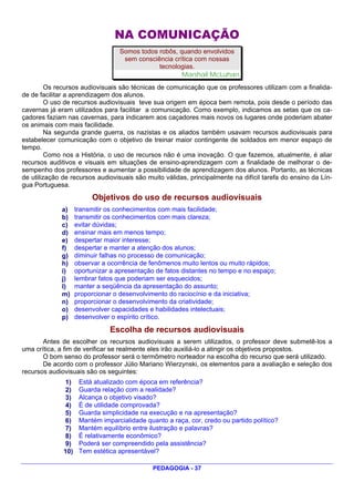 NA COMUNICAÇÃO
                                   Somos todos robôs, quando envolvidos
                                    sem consciência crítica com nossas
                                               tecnologias.
                                                       Marshall McLuhan
         Os recursos audiovisuais são técnicas de comunicação que os professores utilizam com a finalida-
de de facilitar a aprendizagem dos alunos.
         O uso de recursos audiovisuais teve sua origem em época bem remota, pois desde o período das
cavernas já eram utilizados para facilitar a comunicação. Como exemplo, indicamos as setas que os ca-
çadores faziam nas cavernas, para indicarem aos caçadores mais novos os lugares onde poderiam abater
os animais com mais facilidade.
         Na segunda grande guerra, os nazistas e os aliados também usavam recursos audiovisuais para
estabelecer comunicação com o objetivo de treinar maior contingente de soldados em menor espaço de
tempo.
         Como nos a História, o uso de recursos não é uma inovação. O que fazemos, atualmente, é aliar
recursos auditivos e visuais em situações de ensino-aprendizagem com a finalidade de melhorar o de-
sempenho dos professores e aumentar a possibilidade de aprendizagem dos alunos. Portanto, as técnicas
de utilização de recursos audiovisuais são muito válidas, principalmente na difícil tarefa do ensino da Lín-
gua Portuguesa.
                         Objetivos do uso de recursos audiovisuais
             a)     transmitir os conhecimentos com mais facilidade;
             b)     transmitir os conhecimentos com mais clareza;
             c)     evitar dúvidas;
             d)     ensinar mais em menos tempo;
             e)     despertar maior interesse;
             f)     despertar e manter a atenção dos alunos;
             g)     diminuir falhas no processo de comunicação;
             h)     observar a ocorrência de fenômenos muito lentos ou muito rápidos;
             i)     oportunizar a apresentação de fatos distantes no tempo e no espaço;
             j)     lembrar fatos que poderiam ser esquecidos;
             l)     manter a seqüência da apresentação do assunto;
             m)     proporcionar o desenvolvimento do raciocínio e da iniciativa;
             n)     proporcionar o desenvolvimento da criatividade;
             o)     desenvolver capacidades e habilidades intelectuais;
             p)     desenvolver o espírito crítico.

                               Escolha de recursos audiovisuais
       Antes de escolher os recursos audiovisuais a serem utilizados, o professor deve submetê-los a
uma crítica, a fim de verificar se realmente eles irão auxiliá-lo a atingir os objetivos propostos.
       O bom senso do professor será o termômetro norteador na escolha do recurso que será utilizado.
       De acordo com o professor Júlio Mariano Wierzynski, os elementos para a avaliação e seleção dos
recursos audiovisuais são os seguintes:
               1)    Está atualizado com época em referência?
               2)    Guarda relação com a realidade?
               3)    Alcança o objetivo visado?
               4)    É de utilidade comprovada?
               5)    Guarda simplicidade na execução e na apresentação?
               6)    Mantém imparcialidade quanto a raça, cor, credo ou partido político?
               7)    Mantém equilíbrio entre ilustração e palavras?
               8)    É relativamente econômico?
               9)    Poderá ser compreendido pela assistência?
              10)    Tem estética apresentável?

                                              PEDAGOGIA - 37
 