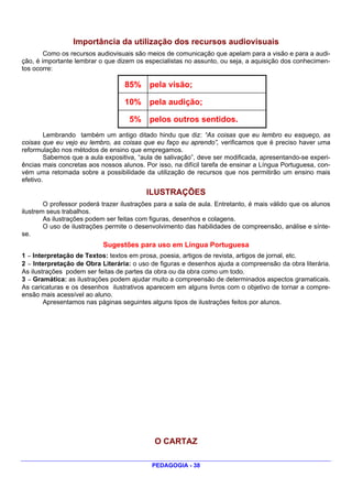 Importância da utilização dos recursos audiovisuais
        Como os recursos audiovisuais são meios de comunicação que apelam para a visão e para a audi-
ção, é importante lembrar o que dizem os especialistas no assunto, ou seja, a aquisição dos conhecimen-
tos ocorre:

                                   85%     pela visão;

                                   10%     pela audição;

                                    5%     pelos outros sentidos.
        Lembrando também um antigo ditado hindu que diz: “As coisas que eu lembro eu esqueço, as
coisas que eu vejo eu lembro, as coisas que eu faço eu aprendo”, verificamos que é preciso haver uma
reformulação nos métodos de ensino que empregamos.
        Sabemos que a aula expositiva, “aula de salivação”, deve ser modificada, apresentando-se experi-
ências mais concretas aos nossos alunos. Por isso, na difícil tarefa de ensinar a Língua Portuguesa, con-
vém uma retomada sobre a possibilidade da utilização de recursos que nos permitirão um ensino mais
efetivo.
                                          ILUSTRAÇÕES
        O professor poderá trazer ilustrações para a sala de aula. Entretanto, é mais válido que os alunos
ilustrem seus trabalhos.
        As ilustrações podem ser feitas com figuras, desenhos e colagens.
        O uso de ilustrações permite o desenvolvimento das habilidades de compreensão, análise e sínte-
se.
                           Sugestões para uso em Língua Portuguesa
1 — Interpretação de Textos: textos em prosa, poesia, artigos de revista, artigos de jornal, etc.
2 — Interpretação de Obra Literária: o uso de figuras e desenhos ajuda a compreensão da obra literária.
As ilustrações podem ser feitas de partes da obra ou da obra como um todo.
3 — Gramática: as ilustrações podem ajudar muito a compreensão de determinados aspectos gramaticais.
As caricaturas e os desenhos ilustrativos aparecem em alguns livros com o objetivo de tornar a compre-
ensão mais acessível ao aluno.
        Apresentamos nas páginas seguintes alguns tipos de ilustrações feitos por alunos.




                                             O CARTAZ

                                            PEDAGOGIA - 38
 