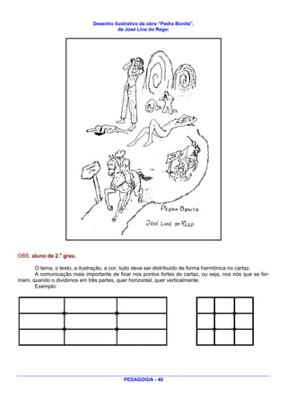 Desenho ilustrativo da obra “Pedra Bonita”,
                                        de José Lins do Rego:




OBS: aluno de 2.o grau.

      O tema, o texto, a ilustração, a cor, tudo deve ser distribuído de forma harmônica no cartaz.
      A comunicação mais importante de ficar nos pontos fortes do cartaz, ou seja, nos nós que se for-
mam, quando o dividimos em três partes, quer horizontal, quer verticalmente.
      Exemplo:




                                           PEDAGOGIA - 40
 