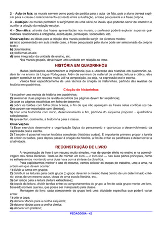 2 — Aula de fala: os murais servem como ponto de partida para a aula de fala, pois o aluno deverá expli-
car para a classe o relacionamento existente entre a ilustração, a frase pesquisada e a frase própria.
3 — Redação: os murais permitem o surgimento de uma série de idéias, que poderão servir de incentivo e
auxiliar a criação da redação escolar.
4 — Gramática: através das frases apresentadas nos murais, o professor poderá explorar aspectos gra-
maticais relacionados à ortografia, acentuação, pontuação, vocabulário, etc.
Observações: as idéias para a criação dos murais poderão surgir de diversos modos:
a) texto apresentado em aula (neste caso, a frase pesquisada pelo aluno pode ser selecionada do próprio
texto);
b) obra literária;
c) problemas atuais;
d) tema integrador da unidade de ensino, etc.
        Nos murais grupais, deve haver uma unidade em relação ao tema.
                                  HISTÓRIA EM QUADRINHOS
        Muitos professores desconhecem a importância que a utilização das histórias em quadrinhos po-
dem ter no ensino da Língua Portuguesa. Além de servirem de material de análise, leitura e crítica, elas
podem constituir-se em recurso muito útil na composição, ou seja, na expressão oral e escrita.
        Vamos falar especificamente de uma técnica de criação de historinhas, partindo das revistas de
história em quadrinhos.
                                        Criação de historinhas
1) escolher uma revista de história em quadrinhos;
2) selecionar duas páginas da revista escolhida (as páginas devem ter seqüência);
3) colar as páginas escolhidas em folha de desenho;
4) cobrir os balões com folha ofício branca, a fim de que não apareçam as frases nelas contidas (os ba-
lões podem ser recortados com lâminas);
5) criar uma historinha com início, desenvolvimento e fim, partindo do esquema proposto — quadrinhos
selecionados;
6) apresentar, oralmente, a historinha para a classe.
Observações
1) Esse exercício desenvolve a organização lógica do pensamento e oportuniza o desenvolvimento da
expressão oral e escrita.
2) Também é possível recriar histórias completas (histórias curtas). É importante primeiro propor a tarefa
de cobrir os balões, para depois passar à criação da história, a fim de evitar as paráfrases e desenvolver a
criatividade.
                                  RECONSTRUÇÃO DE LIVRO
         A reconstrução de livro é um recurso muito simples, mas de grande efeito no ensino e na aprendi-
zagem das obras literárias. Trata-se de montar um livro — o livro lido — nas suas partes principais, como
se estivéssemos montando uma obra nova com a síntese da obra lida.
        Para explicitarmos melhor o uso do recurso, vamos colocar as etapas de trabalho, uma a uma, na
ordem em que devem ocorrer:
1) dividir a turma em grupos;
2) distribuir as leituras para cada grupo (o grupo deve ler o mesmo livro) dentro de um determinado crité-
rio: obras de um mesmo autor, obras de uma escola literária, etc.;
3) dar tempo para a leitura (leitura extraclasse);
4) depois da leitura, dividir tarefas entre os comportamentos do grupo, a fim de cada grupo monte um livro,
baseado no livro que leu, que possa ser manipulado pela classe.
        Montagem do livro: cada componente do grupo terá uma atividade específica que poderá variar
entre:
1) criar a capa;
2) elaborar dados para a orelha esquerda;
3) elaborar dados para a orelha direita;
4) elaborar um prefácio;
                                             PEDAGOGIA - 42
 