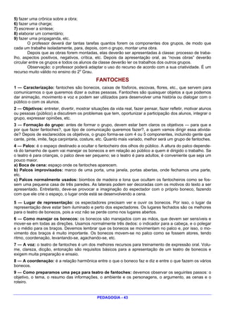 5) fazer uma crônica sobre a obra;
6) fazer uma charge;
7) escrever a síntese;
8) elaborar um comentário;
9) fazer uma propaganda, etc.
        O professor deverá dar tantas tarefas quantos forem os componentes dos grupos, de modo que
cada um trabalhe isoladamente, para, depois, com o grupo, montar uma obra.
        Depois que as obras forem montadas, elas deverão ser apresentadas à classe: processo de traba-
lho, aspectos positivos, negativos, crítica, etc. Depois da apresentação oral, as “novas obras” deverão
circular entre os grupos e todos os alunos da classe deverão ler os trabalhos dos outros grupos.
        Observação: o professor poderá adaptar o uso do recurso de acordo com a sua criatividade. É um
recurso muito válido no ensino do 2o Grau.
                                              FANTOCHES
1 — Caracterização: fantoches são bonecos, caixas de fósforos, escovas, flores, etc., que servem para
comunicarmos o que queremos dizer a outras pessoas. Fantoches são quaisquer objetos a que podemos
dar animação, movimento e voz e podem ser utilizados para desenvolver uma história ou dialogar com o
público o com os alunos.
2 — Objetivos: entreter, divertir, mostrar situações da vida real, fazer pensar, fazer refletir, motivar alunos
ou pessoas (público) a discutirem os problemas que tem, oportunizar a participação dos alunos, integrar o
grupo, expressar opiniões, etc.
3 — Formação do grupo: antes de formar o grupo, devem estar bem claros os objetivos — para que e
por que fazer fantoches?, que tipo de comunicação queremos fazer?, a quem vamos dirigir essa ativida-
de? Depois de esclarecidos os objetivos, o grupo forma-se com 4 ou 5 componentes, incluindo gente que
cante, pinte, imite, faça carpintaria, costure, etc. Quanto mais variado, melhor será um grupo de fantoches.
4 — Palco: é o espaço destinado a ocultar o fantocheiro dos olhos do público. A altura do palco depende-
rá do tamanho de quem vai manejar os bonecos e em relação ao público a quem é dirigido o trabalho. Se
o teatro é para crianças, o palco deve ser pequeno; se o teatro é para adultos, é conveniente que seja um
pouco maior.
a) Boca de cena: espaço onde os fantoches aparecem.
b) Palcos improvisados: marco de uma porta, uma janela, portas abertas, onde fechamos uma parte,
etc.
c) Palcos normalmente usados: biombos de madeira e lona que ocultam os fantocheiros como se fos-
sem uma pequena casa de três paredes. As laterais podem ser decoradas com os motivos do texto a ser
apresentado. Entretanto, deve-se provocar a imaginação do espectador com o próprio boneco, fazendo
com que ele crie o espaço, o lugar onde está se desenvolvendo a cena.

5 — Lugar de representação: os espectadores precisam ver e ouvir os bonecos. Por isso, o lugar da
representação deve estar bem iluminado e perto dos espectadores. Os lugares fechados são os melhores
para o teatro de bonecos, pois a voz não se perde como nos lugares abertos.
6 — Como manejar os bonecos: os bonecos são manejados com as mãos, que devem ser sensíveis e
mover-se em todas as direções. Usamos normalmente três dedos: o indicador para a cabeça, e o polegar
e o médio para os braços. Devemos lembrar que os bonecos se movimentam no palco e, por isso, o mo-
vimento dos braços é muito importante. Os bonecos movem-se no palco como se fossem atores, tendo
ritmo, coordenação, levantando-se, agachando-se, etc.
7 — A voz: o teatro de fantoches é um dos melhores recursos para treinamento de expressão oral. Volu-
me, clareza, dicção, entonação são requisitos básicos para a apresentação de um teatro de bonecos e
exigem muita preparação e ensaio.
8 — A coordenação: é a relação harmônica entre o que o boneco faz e diz e entre o que fazem os vários
bonecos.
9 — Como preparamos uma peça para teatro de fantoches: devemos observar os seguintes passos: o
objetivo, o tema, o resumo das informações, o ambiente e os personagens, o argumento, as cenas e o
roteiro.


                                              PEDAGOGIA - 43
 