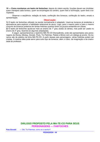 10 — Como montamos um teatro de fantoches: depois do roteiro escrito, funções devem ser divididas:
quem manejará cada boneco, quem se encarregará do cenário, quem fará a iluminação, quem fará a so-
noplastia.
      Observar a seqüência: redação do texto, confecção dos bonecos, confecção do teatro, ensaio e
apresentação.
                                              Observação:
1) O teatro de fantoches utilizado na escola normalmente é adaptado. Usam-se bonecos já existentes e
aproveita-se para explorar a habilidade redacional do aluno. Logo, para o mesmo palco e para o mesmo
conjunto de bonecos podemos ter tantas histórias quantos forem os grupos existentes em classe.
2) O teatro de fantoches ajusta-se mais ao ensino de 1o grau (todas as séries), mas pode ser usado no
ensino de 2o grau, fazendo-se algumas adaptações.
       A seguir, apresentaremos o teatrinho MA-TE-CO Disneylândia, onde são apresentados seis perso-
nagens de Disney (Mickey, Donald, Pluto, Tio Patinhas, Pateta e Minie) com um diálogo já pronto. Os bo-
necos são de plástico da linha MA-TE-CO. A partir desses seis personagens, várias histórias podem ser
criadas. A mesma idéia pode servir para outro tipo de bonecos, além, é claro, da imaginação e da criativi-
dade do professor.




                 DIÁLOGO PROPOSTO PELA MA-TE-CO PARA SEUS
                        PERSONAGENS — FANTOCHES
Pato Donald:    — Olá, Tio Patinhas, como vai o senhor?
                                             PEDAGOGIA - 44
 