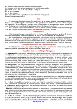 d) o professor pode preparar o material com antecedência;
e) o professor pode fazer esquemas e desenhos durante a exposição;
f) possibilita revisão através da repetição das projeções;
g) é de fácil transporte;
h) é de fácil manejo;
i) não requer habilidades específicas de especialista em retroprojeção;
j) oportuniza trabalhos criativos.
                                                    Uso
        O retroprojetor é de fácil manejo. Entretanto, deve-se ter alguns cuidados especiais ao utilizá-lo. A
lâmpada não pode ficar ligada por muito tempo. Os aparelhos mais modernos tem dois botões, um para
ligar o ventilador, outro para ligar a lâmpada. Ligar, primeiramente, o ventilador para, depois, ligar a lâm-
pada. Desligar primeiro o botão da lâmpada, para, depois, desligar o do ventilador.
        Se o aparelho ficar ligado muito tempo, 20 a 30 minutos, convém resfriá-lo bem antes de desligá-
lo, ou seja, deixar o ventilador ligado alguns minutos antes de desligar a lâmpada.
                                             Transparências
       Chamamos de transparências ou lâminas os visuais que são usados no retroprojetor. O tamanho
das transparências deve ser de 19 centímetros de largura por 24 centímetros de comprimento.
       Há material especial para confecção de lâminas. Ele pode ser adquirido em casas especializadas.
Observe-se que, para as transparências especiais, é necessário usar canetas especiais. Entretanto, o
material pode ser confeccionado com papel celofane comum e canetas hidrográficas comuns. É interes-
sante experimentar o material, porque a certos tipos de celofane muitos lisos, onde a tinta não fica retida.
                          Aplicações específicas em Língua Portuguesa
       O retroprojetor é um recurso audiovisual de grande valia para auxiliar o estudo da Língua Portu-
guesa. Ele pode ser manipulado pelo professor e também pelos alunos.
                            Sugestões para uso em Língua Portuguesa
1 — Aula expositiva: o professor pode elaborar esquemas em lâminas e explicar determinadas partes do
conteúdo partindo dos referidos esquemas. Conteúdos gramaticais prestam-se muito a esse tipo de aula.
2 — Aula expositiva dialogada: da mesma forma que na aula expositiva, é de grande utilidade o retro-
projetor. O professor pode trazer lâminas prontas para a classe e ir utilizando-as de acordo com o desen-
volvimento da aula. Pode, também, a partir das colocações dos alunos, ir reforçando determinados com-
portamentos, sublinhando as partes significativas, ou fazendo anotações para discuti-las com eles.
3 — Interpretação: nas interpretações de texto, música, obra literária, o retroprojetor é um dos melhores
recursos. Os alunos podem de reunir em grupos e elaborar uma montagem gráfica do que interpretaram.
Esse tipo de trabalho explora a compreensão, a análise, a síntese e o julgamento. No caso de uma músi-
ca, por exemplo, todos os grupos iriam interpretá-la através de uma seqüência de lâminas com desenhos,
usando celofane, caneta hidrocolor, papel comum, etc. Durante a projeção no retro, a música seria tocada.
Depois da apresentação de todos os grupos, haveria análise dos trabalhos apresentados. Esse tipo de
aula pode favorecer a desinibição e a criatividade.
4 — Seminário: depois de realizado um seminário sobre um determinado assunto, gramática ou literatura,
ou mesmo interpretação de algum texto, as comclusões do trabalho (grupal ou individual) poderão ser
apresentadas em lâminas para a apreciação do grande grupo.
5 — História em quadrinhos: os alunos podem criar histórias em quadrinhos, confeccioná-las em lâmi-
nas e apresentá-las para a classe. A partir das histórias criadas pelos alunos, o professor poderá aprovei-
tar para explorar aspectos lingüísticos que se mostram deficientes e que devam ser melhorados ou colo-
cados numa norma mais culta.
Cineminha: uma variação da história em quadrinhos na retroprojeção é o cineminha: fazer um quadro em
papel embrulho comum e ir passando os quadrinhos um a um de acordo com a seqüência da história cria-
da. O quadro de papel comum deve ser colocado sobre o retro, deixando apenas o espaço para a se-
qüência de transparências.
6 — Teatro de sombras: o foco de luz do retroprojetor pode servir para iluminar atrás de uma tela fazen-
da de lençol ou plástico leitoso), onde os alunos poderão fazer mímica, dramatizações e teatro de som-
bras. Para se conseguirem efeitos determinados, pode-se colocar o retro papel celofane colorido (liso,
                                             PEDAGOGIA - 46
 