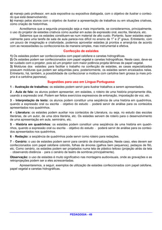 a) manejo pelo professor, em aula expositiva ou expositiva dialogada, com o objetivo de ilustrar o conteú-
do que está desenvolvendo;
b) manejo pelos alunos com o objetivo de ilustrar a apresentação de trabalhos ou em situações criativas,
como criação de historinhas.
       Acreditamos que a segunda proposição seja a mais importante, se considerarmos, principalmente,
o uso do projetor de eslaides criativos como auxiliar em aulas de expressão oral, escrita, literatura, etc.
       Sabemos que os eslaides constituem-se num material de alto custo. Portanto, fazer eslaides espe-
cialmente para uma tarefa de sala de aula parece-nos difícil no ensino de 1o e 2o graus. Entretanto, com
um pouco de imaginação e criatividade, podemos aproveitar eslaides já prontos e arranjá-los de acordo
com as necessidades ou confeccioná-los de maneira simples, mas instrumental e efetiva.
                                        Confecção de eslaides
1) Os eslaides podem ser confeccionados com papel celofane e canetas hidrográficas.
2) Os eslaides podem ser confeccionados com papel vegetal e canetas hidrográficas. Neste caso, deve-se
ter cuidado com o projetor, pois só um projetor com maior potência projeta lâminas de papel vegetal.
3) Molduras dos eslaides: para facilitar o trabalho na confecção de eslaides, as casas especializadas
possuem molduras que podem ser adquiridas para, posteriormente, os eslaides serem encaixados nelas.
Entretanto, há, também, a possibilidade de confeccionar a moldura com cartolina bem grossa (a mais pró-
pria é a cartolina japonesa).
                            Sugestões para uso em Língua Portuguesa
1 — Ilustração de trabalhos: os eslaides podem servir para ilustrar trabalhos a serem apresentados.
2 — Aula de fala: os alunos podem apresentar, em eslaides, o roteiro de uma história propriamente dita,
usando a expressão oral. Podem ser feitos exercícios expressivos de entonação, impostação de voz, etc.
3 — Interpretação de texto: os alunos podem constituir uma seqüência de uma história em quadrinhos,
quando a expressão oral ou escrita — objetivo do estudo — poderá servir de análise para os conteúdos
apresentados nos quadrinhos.
4 — Literatura: os eslaides podem auxiliar nos conteúdos de Literatura, ou seja, no estudo das escolas
literárias, de um autor, de uma obra literária, etc. Os eslaides servem de roteiro para o desenvolvimento
de uma apresentação em aula, seminário, etc.
5 — História em quadrinhos: os eslaides podem constituir uma seqüência de uma história em quadri-
nhos, quando a expressão oral ou escrita — objetivo do estudo — poderá servir de análise para os conteú-
dos apresentados nos quadrinhos.
6 — Redação: a seqüência de quadrinhos pode servir como roteiro para redações.
7 — Cenário: o uso de eslaides podem servir para cenário de dramatizações. Neste caso, eles devem ser
confeccionados com papel celofane colorido, folhas de árvores (galhos bem pequenos), pedaços de filó,
etc. Como cenário, os eslaides podem ser projetados numa tela de plástico leitoso (projeção atrás da tela
— observando distância — para o cenário de teatro de sombras principalmente).
Observação: o uso de eslaides é muito significativo nas montagens audiovisuais, onde as gravações e as
retroprojeções podem ser a eles acrescentadas.
       Apresentaremos, a seguir, exemplos de utilização de eslaides confeccionados com papel celofane,
papel vegetal e canetas hidrográficas.




                                             PEDAGOGIA - 49
 