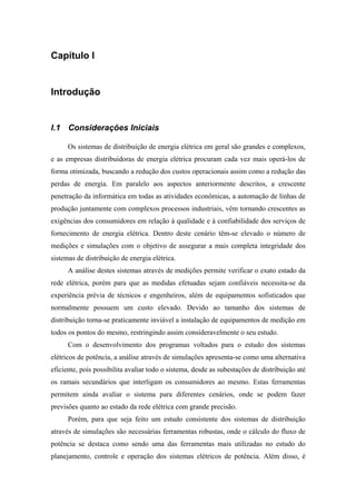 Capítulo I
Introdução
I.1 Considerações Iniciais
Os sistemas de distribuição de energia elétrica em geral são grandes e complexos,
e as empresas distribuidoras de energia elétrica procuram cada vez mais operá-los de
forma otimizada, buscando a redução dos custos operacionais assim como a redução das
perdas de energia. Em paralelo aos aspectos anteriormente descritos, a crescente
penetração da informática em todas as atividades econômicas, a automação de linhas de
produção juntamente com complexos processos industriais, vêm tornando crescentes as
exigências dos consumidores em relação à qualidade e à confiabilidade dos serviços de
fornecimento de energia elétrica. Dentro deste cenário têm-se elevado o número de
medições e simulações com o objetivo de assegurar a mais completa integridade dos
sistemas de distribuição de energia elétrica.
A análise destes sistemas através de medições permite verificar o exato estado da
rede elétrica, porém para que as medidas efetuadas sejam confiáveis necessita-se da
experiência prévia de técnicos e engenheiros, além de equipamentos sofisticados que
normalmente possuem um custo elevado. Devido ao tamanho dos sistemas de
distribuição torna-se praticamente inviável a instalação de equipamentos de medição em
todos os pontos do mesmo, restringindo assim consideravelmente o seu estudo.
Com o desenvolvimento dos programas voltados para o estudo dos sistemas
elétricos de potência, a análise através de simulações apresenta-se como uma alternativa
eficiente, pois possibilita avaliar todo o sistema, desde as subestações de distribuição até
os ramais secundários que interligam os consumidores ao mesmo. Estas ferramentas
permitem ainda avaliar o sistema para diferentes cenários, onde se podem fazer
previsões quanto ao estado da rede elétrica com grande precisão.
Porém, para que seja feito um estudo consistente dos sistemas de distribuição
através de simulações são necessárias ferramentas robustas, onde o cálculo do fluxo de
potência se destaca como sendo uma das ferramentas mais utilizadas no estudo do
planejamento, controle e operação dos sistemas elétricos de potência. Além disso, é
 