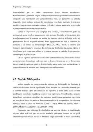 Capítulo I - Introdução
2
imprescindível que os vários componentes destes sistemas (condutores,
transformadores, geradores, cargas, etc) sejam representados por modelos matemáticos
adequados que reproduzam seus comportamentos reais. Os parâmetros de entrada
requeridos pelos modelos também são importantes, pois dados incorretos levarão aos
usuários dos programas resultados errôneos, podendo ocasionar sérios erros na operação
e planejamento dos sistemas de distribuição.
Dentre os dispositivos que compõem tais sistemas, o transformador pode ser
considerado como sendo o equipamento mais comum. Contudo, a incorporação dos
transformadores em ferramentas de análise de sistemas elétricos trifásicos pode ser
problemática devido ao grande número destes equipamentos na rede, à variedade de
conexões e às formas de representação (DUGAN, 2003). Assim, o impacto dos
inúmeros transformadores no estudo dos sistemas de distribuição de energia elétrica é
significante, pois os mesmos afetam as perdas no sistema, os métodos de aterramento,
as estratégias de proteção, etc.
Devido à grande importância dos modelos de transformadores trifásicos na análise
computacional, demandando cada vez mais o desenvolvimento de novas ferramentas
para o estudo dos sistemas elétricos de distribuição, surge assim, uma motivação para o
desenvolvimento de modelos mais abrangentes de transformadores.
I.2 Revisão Bibliográfica
Muitos modelos de componentes dos sistemas de distribuição são limitados à
análise de sistemas trifásicos equilibrados. Estes modelos são construídos supondo que
o sistema trifásico opera em condições de equilíbrio e desta forma adota-se uma
modelagem monofásica (seqüência positiva) para o problema. Considerando o circuito
monofásico equivalente na análise, são muitos os trabalhos que apresentam algoritmos
de solução do fluxo de potência, bem como modelos de componentes dos sistemas
elétricos, entre os quais se destacam TINNEY (1967); DOMMEL (1970); STOTT
(1974); MONTICELLI (1983) e DA COSTA (1999).
Entretanto, para sistemas de distribuição de energia elétrica, a simplificação
adotada não é suficiente para sua correta avaliação, pois estes sistemas são em geral
altamente desequilibrados, devido as diferentes cargas conectadas as fases, a assimetria
 