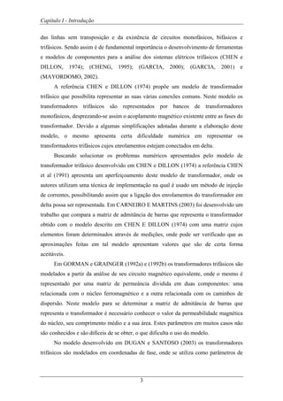 Capítulo I - Introdução
3
das linhas sem transposição e da existência de circuitos monofásicos, bifásicos e
trifásicos. Sendo assim é de fundamental importância o desenvolvimento de ferramentas
e modelos de componentes para a análise dos sistemas elétricos trifásicos (CHEN e
DILLON, 1974); (CHENG, 1995); (GARCIA, 2000); (GARCIA, 2001) e
(MAYORDOMO, 2002).
A referência CHEN e DILLON (1974) propõe um modelo de transformador
trifásico que possibilita representar as suas várias conexões comuns. Neste modelo os
transformadores trifásicos são representados por bancos de transformadores
monofásicos, desprezando-se assim o acoplamento magnético existente entre as fases do
transformador. Devido a algumas simplificações adotadas durante a elaboração deste
modelo, o mesmo apresenta certa dificuldade numérica em representar os
transformadores trifásicos cujos enrolamentos estejam conectados em delta.
Buscando solucionar os problemas numéricos apresentados pelo modelo de
transformador trifásico desenvolvido em CHEN e DILLON (1974) a referência CHEN
et al (1991) apresenta um aperfeiçoamento deste modelo de transformador, onde os
autores utilizam uma técnica de implementação na qual é usado um método de injeção
de correntes, possibilitando assim que a ligação dos enrolamentos do transformador em
delta possa ser representada. Em CARNEIRO E MARTINS (2003) foi desenvolvido um
trabalho que compara a matriz de admitância de barras que representa o transformador
obtido com o modelo descrito em CHEN E DILLON (1974) com uma matriz cujos
elementos foram determinados através de medições, onde pode ser verificado que as
aproximações feitas em tal modelo apresentam valores que são de certa forma
aceitáveis.
Em GORMAN e GRAINGER (1992a) e (1992b) os transformadores trifásicos são
modelados a partir da análise de seu circuito magnético equivalente, onde o mesmo é
representado por uma matriz de permeância dividida em duas componentes: uma
relacionada com o núcleo ferromagnético e a outra relacionada com os caminhos de
dispersão. Neste modelo para se determinar a matriz de admitância de barras que
representa o transformador é necessário conhecer o valor da permeabilidade magnética
do núcleo, seu comprimento médio e a sua área. Estes parâmetros em muitos casos não
são conhecidos e são difíceis de se obter, o que dificulta o uso do modelo.
No modelo desenvolvido em DUGAN e SANTOSO (2003) os transformadores
trifásicos são modelados em coordenadas de fase, onde se utiliza como parâmetros de
 