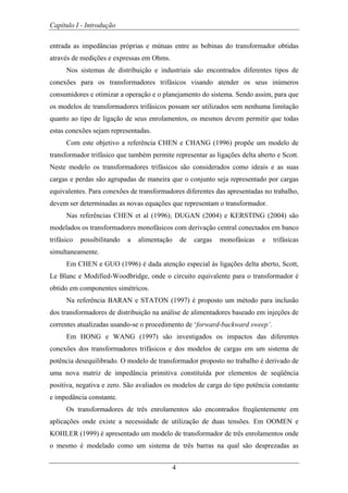 Capítulo I - Introdução
4
entrada as impedâncias próprias e mútuas entre as bobinas do transformador obtidas
através de medições e expressas em Ohms.
Nos sistemas de distribuição e industriais são encontrados diferentes tipos de
conexões para os transformadores trifásicos visando atender os seus inúmeros
consumidores e otimizar a operação e o planejamento do sistema. Sendo assim, para que
os modelos de transformadores trifásicos possam ser utilizados sem nenhuma limitação
quanto ao tipo de ligação de seus enrolamentos, os mesmos devem permitir que todas
estas conexões sejam representadas.
Com este objetivo a referência CHEN e CHANG (1996) propõe um modelo de
transformador trifásico que também permite representar as ligações delta aberto e Scott.
Neste modelo os transformadores trifásicos são considerados como ideais e as suas
cargas e perdas são agrupadas de maneira que o conjunto seja representado por cargas
equivalentes. Para conexões de transformadores diferentes das apresentadas no trabalho,
devem ser determinadas as novas equações que representam o transformador.
Nas referências CHEN et al (1996); DUGAN (2004) e KERSTING (2004) são
modelados os transformadores monofásicos com derivação central conectados em banco
trifásico possibilitando a alimentação de cargas monofásicas e trifásicas
simultaneamente.
Em CHEN e GUO (1996) é dada atenção especial às ligações delta aberto, Scott,
Le Blanc e Modified-Woodbridge, onde o circuito equivalente para o transformador é
obtido em componentes simétricos.
Na referência BARAN e STATON (1997) é proposto um método para inclusão
dos transformadores de distribuição na análise de alimentadores baseado em injeções de
correntes atualizadas usando-se o procedimento de ‘forward-backward sweep’.
Em HONG e WANG (1997) são investigados os impactos das diferentes
conexões dos transformadores trifásicos e dos modelos de cargas em um sistema de
potência desequilibrado. O modelo de transformador proposto no trabalho é derivado de
uma nova matriz de impedância primitiva constituída por elementos de seqüência
positiva, negativa e zero. São avaliados os modelos de carga do tipo potência constante
e impedância constante.
Os transformadores de três enrolamentos são encontrados freqüentemente em
aplicações onde existe a necessidade de utilização de duas tensões. Em OOMEN e
KOHLER (1999) é apresentado um modelo de transformador de três enrolamentos onde
o mesmo é modelado como um sistema de três barras na qual são desprezadas as
 