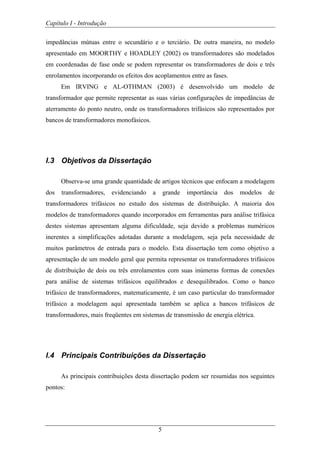 Capítulo I - Introdução
5
impedâncias mútuas entre o secundário e o terciário. De outra maneira, no modelo
apresentado em MOORTHY e HOADLEY (2002) os transformadores são modelados
em coordenadas de fase onde se podem representar os transformadores de dois e três
enrolamentos incorporando os efeitos dos acoplamentos entre as fases.
Em IRVING e AL-OTHMAN (2003) é desenvolvido um modelo de
transformador que permite representar as suas várias configurações de impedâncias de
aterramento do ponto neutro, onde os transformadores trifásicos são representados por
bancos de transformadores monofásicos.
I.3 Objetivos da Dissertação
Observa-se uma grande quantidade de artigos técnicos que enfocam a modelagem
dos transformadores, evidenciando a grande importância dos modelos de
transformadores trifásicos no estudo dos sistemas de distribuição. A maioria dos
modelos de transformadores quando incorporados em ferramentas para análise trifásica
destes sistemas apresentam alguma dificuldade, seja devido a problemas numéricos
inerentes a simplificações adotadas durante a modelagem, seja pela necessidade de
muitos parâmetros de entrada para o modelo. Esta dissertação tem como objetivo a
apresentação de um modelo geral que permita representar os transformadores trifásicos
de distribuição de dois ou três enrolamentos com suas inúmeras formas de conexões
para análise de sistemas trifásicos equilibrados e desequilibrados. Como o banco
trifásico de transformadores, matematicamente, é um caso particular do transformador
trifásico a modelagem aqui apresentada também se aplica a bancos trifásicos de
transformadores, mais freqüentes em sistemas de transmissão de energia elétrica.
I.4 Principais Contribuições da Dissertação
As principais contribuições desta dissertação podem ser resumidas nos seguintes
pontos:
 
