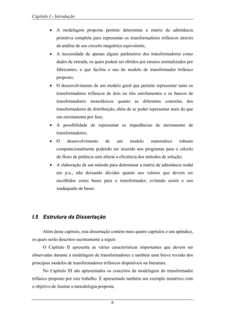 Capítulo I - Introdução
6
• A modelagem proposta permite determinar a matriz de admitância
primitiva completa para representar os transformadores trifásicos através
da análise de seu circuito magnético equivalente;
• A necessidade de apenas alguns parâmetros dos transformadores como
dados de entrada, os quais podem ser obtidos por ensaios normalizados por
fabricantes, o que facilita o uso do modelo de transformador trifásico
proposto;
• O desenvolvimento de um modelo geral que permite representar tanto os
transformadores trifásicos de dois ou três enrolamentos e os bancos de
transformadores monofásicos quanto as diferentes conexões dos
transformadores de distribuição, além de se poder representar mais do que
um enrolamento por fase;
• A possibilidade de representar as impedâncias de aterramento de
transformadores;
• O desenvolvimento de um modelo matemático robusto
computacionalmente podendo ser inserido nos programas para o cálculo
do fluxo de potência sem alterar a eficiência dos métodos de solução;
• A elaboração de um método para determinar a matriz de admitância nodal
em p.u., não deixando dúvidas quanto aos valores que devem ser
escolhidos como bases para o transformador, evitando assim o uso
inadequado de bases.
I.5 Estrutura da Dissertação
Além deste capítulo, esta dissertação contém mais quatro capítulos e um apêndice,
os quais serão descritos sucintamente a seguir.
O Capítulo II apresenta as várias características importantes que devem ser
observadas durante a modelagem de transformadores e também uma breve revisão dos
principais modelos de transformadores trifásicos disponíveis na literatura.
No Capítulo III são apresentados os conceitos da modelagem do transformador
trifásico proposto por este trabalho. É apresentado também um exemplo numérico com
o objetivo de ilustrar a metodologia proposta.
 