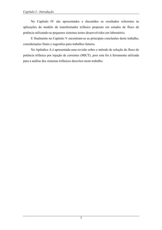 Capítulo I - Introdução
7
No Capítulo IV são apresentados e discutidos os resultados referentes às
aplicações do modelo de transformador trifásico proposto em estudos de fluxo de
potência utilizando-se pequenos sistemas testes desenvolvidos em laboratório.
E finalmente no Capítulo V encontram-se as principais conclusões deste trabalho,
considerações finais e sugestões para trabalhos futuros.
No Apêndice A é apresentada uma revisão sobre o método de solução do fluxo de
potência trifásico por injeção de correntes (MICT), pois esta foi à ferramenta utilizada
para a análise dos sistemas trifásicos descritos neste trabalho.
 