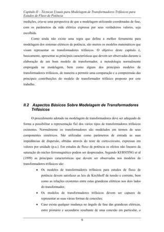 Capítulo II – Técnicas Usuais para Modelagem de Transformadores Trifásicos para
Estudos de Fluxo de Potência
9
medições, cria-se uma perspectiva de que a modelagem utilizando coordenadas de fase,
com os parâmetros da rede elétrica expressa por seus verdadeiros valores, seja
escolhida.
Como ainda não existe uma regra que defina a melhor ferramenta para
modelagem dos sistemas elétricos de potência, são muitos os modelos matemáticos que
visam representar os transformadores trifásicos. O objetivo deste capítulo é,
basicamente, apresentar as principais características que devem ser observadas durante a
elaboração de um bom modelo de transformador, a metodologia normalmente
empregada na modelagem, bem como alguns dos principais modelos de
transformadores trifásicos, de maneira a permitir uma comparação e a compreensão das
principais contribuições do modelo de transformador trifásico proposto por este
trabalho.
II.2 Aspectos Básicos Sobre Modelagem de Transformadores
Trifásicos
O procedimento adotado na modelagem de transformadores deve ser adequado de
forma a possibilitar a representação fiel dos vários tipos de transformadores trifásicos
existentes. Normalmente os transformadores são modelados em termos de seus
componentes simétricos. São utilizadas como parâmetros de entrada as suas
impedâncias de dispersão, obtidas através do teste de curto-circuito, expressas em
valores por unidade (p.u.). Em estudos de fluxo de potência os efeitos não lineares da
saturação do núcleo ferromagnético podem ser desprezados. Segundo KERSTING et al
(1999) as principais características que devem ser observadas nos modelos de
transformadores trifásicos são:
• Os modelos de transformadores trifásicos para estudos de fluxo de
potência devem satisfazer as leis de Kirchhoff de tensão e corrente, bem
como as relações existentes entre estas grandezas elétricas nos dois lados
do transformador;
• Os modelos de transformadores trifásicos devem ser capazes de
representar as suas várias formas de conexões;
• Caso exista qualquer mudança no ângulo de fase das grandezas elétricas,
entre primário e secundário resultante de uma conexão em particular, o
 