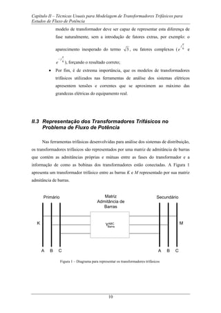 Capítulo II – Técnicas Usuais para Modelagem de Transformadores Trifásicos para
Estudos de Fluxo de Potência
10
modelo de transformador deve ser capaz de representar esta diferença de
fase naturalmente, sem a introdução de fatores extras, por exemplo: o
aparecimento inesperado do termo 3 , ou fatores complexos ( 6
π
j
e e
6
π
j
e
−
), forçando o resultado correto;
• Por fim, é de extrema importância, que os modelos de transformadores
trifásicos utilizados nas ferramentas de análise dos sistemas elétricos
apresentem tensões e correntes que se aproximem ao máximo das
grandezas elétricas do equipamento real.
II.3 Representação dos Transformadores Trifásicos no
Problema de Fluxo de Potência
Nas ferramentas trifásicas desenvolvidas para análise dos sistemas de distribuição,
os transformadores trifásicos são representados por uma matriz de admitância de barras
que contém as admitâncias próprias e mútuas entre as fases do transformador e a
informação de como as bobinas dos transformadores estão conectadas. A Figura 1
apresenta um transformador trifásico entre as barras K e M representado por sua matriz
admitância de barras.
YABC
A
K
B C A B C
M
Primário SecundárioMatriz
Admitância de
Barras
Barra
Figura 1 – Diagrama para representar os transformadores trifásicos
 