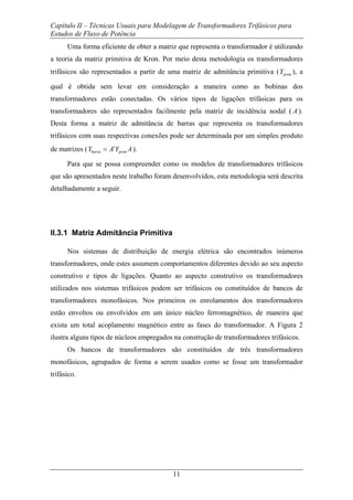 Capítulo II – Técnicas Usuais para Modelagem de Transformadores Trifásicos para
Estudos de Fluxo de Potência
11
Uma forma eficiente de obter a matriz que representa o transformador é utilizando
a teoria da matriz primitiva de Kron. Por meio desta metodologia os transformadores
trifásicos são representados a partir de uma matriz de admitância primitiva ( primY ), a
qual é obtida sem levar em consideração a maneira como as bobinas dos
transformadores estão conectadas. Os vários tipos de ligações trifásicas para os
transformadores são representados facilmente pela matriz de incidência nodal ( A ).
Desta forma a matriz de admitância de barras que representa os transformadores
trifásicos com suas respectivas conexões pode ser determinada por um simples produto
de matrizes ( t
barra primY A Y A= ).
Para que se possa compreender como os modelos de transformadores trifásicos
que são apresentados neste trabalho foram desenvolvidos, esta metodologia será descrita
detalhadamente a seguir.
II.3.1 Matriz Admitância Primitiva
Nos sistemas de distribuição de energia elétrica são encontrados inúmeros
transformadores, onde estes assumem comportamentos diferentes devido ao seu aspecto
construtivo e tipos de ligações. Quanto ao aspecto construtivo os transformadores
utilizados nos sistemas trifásicos podem ser trifásicos ou constituídos de bancos de
transformadores monofásicos. Nos primeiros os enrolamentos dos transformadores
estão envoltos ou envolvidos em um único núcleo ferromagnético, de maneira que
exista um total acoplamento magnético entre as fases do transformador. A Figura 2
ilustra alguns tipos de núcleos empregados na construção de transformadores trifásicos.
Os bancos de transformadores são constituídos de três transformadores
monofásicos, agrupados de forma a serem usados como se fosse um transformador
trifásico.
 