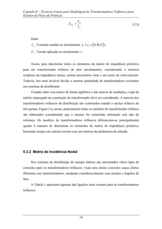 Capítulo II – Técnicas Usuais para Modelagem de Transformadores Trifásicos para
Estudos de Fluxo de Potência
14
1
1
x
x
xx
I
V
Z = (2.5)
Onde:
1xI : Corrente medida no enrolamento 1x ( [ ]CB,A,1 ∈x ).
xV : Tensão aplicada no enrolamento x .
Assim, para determinar todos os elementos da matriz de impedância primitiva
para um transformador trifásico de dois enrolamentos, considerando a natureza
recíproca da impedância mútua, seriam necessários vinte e um testes de curto-circuito.
Todavia, isto seria inviável devido a enorme quantidade de transformadores existentes
nos sistemas de distribuição.
Visando obter esta matriz de forma algébrica e não através de medições, o tipo de
núcleo empregado na construção do transformador deve ser considerado. A maioria dos
transformadores trifásicos de distribuição são construídos usando o núcleo trifásico de
três pernas, Figura 2-a; assim, praticamente todos os modelos de transformador trifásico
são elaborados considerando que o mesmo foi construído utilizando este tipo de
estrutura. Os modelos de transformadores trifásicos diferenciam-se principalmente
quanto à maneira de determinar os elementos da matriz de impedância primitiva,
buscando sempre um cálculo correto com um mínimo de parâmetros de entrada.
II.3.2 Matriz de Incidência Nodal
Nos sistemas de distribuição de energia elétrica são encontrados vários tipos de
conexões para os transformadores trifásicos. Cada uma destas conexões causa efeitos
diferentes nos transformadores, mudando consideravelmente suas tensões e ângulos de
fase.
A Tabela 1 apresenta algumas das ligações mais comuns para os transformadores
trifásicos.
 