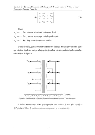 Capítulo II – Técnicas Usuais para Modelagem de Transformadores Trifásicos para
Estudos de Fluxo de Potência
16
11 12 1
21 22 2
1 2
m
m
b b bm
a a a
a a a
A
a a a
⎡ ⎤
⎢ ⎥
⎢ ⎥=
⎢ ⎥
⎢ ⎥
⎢ ⎥⎣ ⎦
L
L
L L L M
L
(2.6)
Onde:
1pqa = + Se a corrente no ramo pq está saindo do nó.
1pqa = − Se a corrente no ramo pq está chegando no nó.
0pqa = Se o nó p não está conectado ao nó q.
Como exemplo, considere um transformador trifásico de dois enrolamentos com
seu primário ligado em estrela solidamente aterrado e o seu secundário ligado em delta,
como mostra a Figura 3.
VAp
VBp
VCp
IAp
IBp
ICp
VAs
VBs
VCs
IAs
IBs
ICs
VNp
T (Terra)
Figura 3 – Transformador trifásico de dois enrolamentos conectado em Yaterrado – delta.
A matriz de incidência nodal que representa esta conexão é dada pela Equação
(2.7), onde as linhas da matriz representam os ramos e as colunas os nós.
 