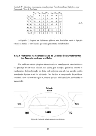 Capítulo II – Técnicas Usuais para Modelagem de Transformadores Trifásicos para
Estudos de Fluxo de Potência
17
⎥
⎥
⎥
⎥
⎥
⎥
⎥
⎥
⎥
⎦
⎤
⎢
⎢
⎢
⎢
⎢
⎢
⎢
⎢
⎢
⎣
⎡
−
−
−
−
−
−
1000000
0101000
0110000
0011000
1000100
1000010
1000001
V|V|V|V|V|V|V
TV
VV
VV
VV
VV
VV
VV
NpCsBsAsCpBpAp
Np
AsCs
CsBs
BsAs
NpCp
NpBp
NpAp
(2.7)
A Equação (2.6) pode ser facilmente aplicada para determinar todas as ligações
citadas na Tabela 1, entre outras, que serão apresentadas neste trabalho.
II.3.2.1 Problemas na Representação da Conexão dos Enrolamentos
dos Transformadores em Delta.
Um problema comum que pode ser encontrado na modelagem de transformadores
é a presença de sub-redes isoladas. Isto ocorre, por exemplo, quando se conecta os
enrolamentos do transformador em delta, onde se forma uma sub-rede que não contém
impedâncias ligadas ao nó de referência. Para facilitar a compreensão do problema,
considere a rede ilustrada na Figura 4, formada por dois transformadores e uma linha de
transmissão.
TR1 TR2Linha
terraterra
Sub-rede
isolada
Figura 4 – Sub-rede isolada devido a conexão delta.
 