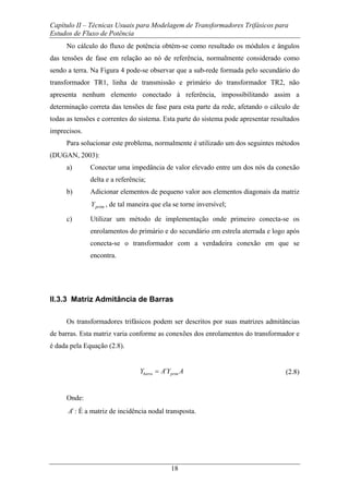 Capítulo II – Técnicas Usuais para Modelagem de Transformadores Trifásicos para
Estudos de Fluxo de Potência
18
No cálculo do fluxo de potência obtém-se como resultado os módulos e ângulos
das tensões de fase em relação ao nó de referência, normalmente considerado como
sendo a terra. Na Figura 4 pode-se observar que a sub-rede formada pelo secundário do
transformador TR1, linha de transmissão e primário do transformador TR2, não
apresenta nenhum elemento conectado à referência, impossibilitando assim a
determinação correta das tensões de fase para esta parte da rede, afetando o cálculo de
todas as tensões e correntes do sistema. Esta parte do sistema pode apresentar resultados
imprecisos.
Para solucionar este problema, normalmente é utilizado um dos seguintes métodos
(DUGAN, 2003):
a) Conectar uma impedância de valor elevado entre um dos nós da conexão
delta e a referência;
b) Adicionar elementos de pequeno valor aos elementos diagonais da matriz
primY , de tal maneira que ela se torne inversível;
c) Utilizar um método de implementação onde primeiro conecta-se os
enrolamentos do primário e do secundário em estrela aterrada e logo após
conecta-se o transformador com a verdadeira conexão em que se
encontra.
II.3.3 Matriz Admitância de Barras
Os transformadores trifásicos podem ser descritos por suas matrizes admitâncias
de barras. Esta matriz varia conforme as conexões dos enrolamentos do transformador e
é dada pela Equação (2.8).
t
barra primY A Y A= (2.8)
Onde:
t
A : É a matriz de incidência nodal transposta.
 