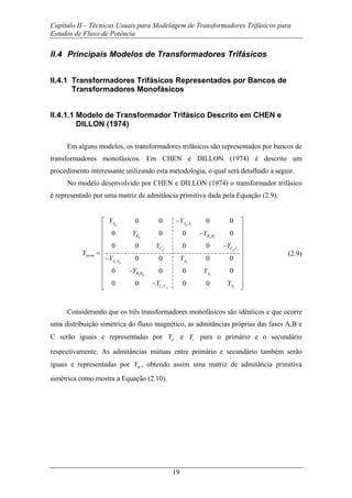Capítulo II – Técnicas Usuais para Modelagem de Transformadores Trifásicos para
Estudos de Fluxo de Potência
19
II.4 Principais Modelos de Transformadores Trifásicos
II.4.1 Transformadores Trifásicos Representados por Bancos de
Transformadores Monofásicos
II.4.1.1 Modelo de Transformador Trifásico Descrito em CHEN e
DILLON (1974)
Em alguns modelos, os transformadores trifásicos são representados por bancos de
transformadores monofásicos. Em CHEN e DILLON (1974) é descrito um
procedimento interessante utilizando esta metodologia, o qual será detalhado a seguir.
No modelo desenvolvido por CHEN e DILLON (1974) o transformador trifásico
é representado por uma matriz de admitância primitiva dada pela Equação (2.9).
0 0 0 0
0 0 0 0
0 0 0 0
0 0 0 0
0 0 0 0
0 0 0 0
p p s
p p s
p p s
s p s
s p s
s p s
A A A
B B B
C C C
prim
A A A
B B A
C C A
Y Y
Y Y
Y Y
Y
Y Y
Y Y
Y Y
−⎡ ⎤
⎢ ⎥
−⎢ ⎥
⎢ ⎥
−⎢ ⎥
= ⎢ ⎥−
⎢ ⎥
⎢ ⎥−
⎢ ⎥
⎢ ⎥−
⎣ ⎦
(2.9)
Considerando que os três transformadores monofásicos são idênticos e que ocorre
uma distribuição simétrica do fluxo magnético, as admitâncias próprias das fases A,B e
C serão iguais e representadas por pY e sY para o primário e o secundário
respectivamente. As admitâncias mútuas entre primário e secundário também serão
iguais e representadas por mY , obtendo assim uma matriz de admitância primitiva
simétrica como mostra a Equação (2.10).
 