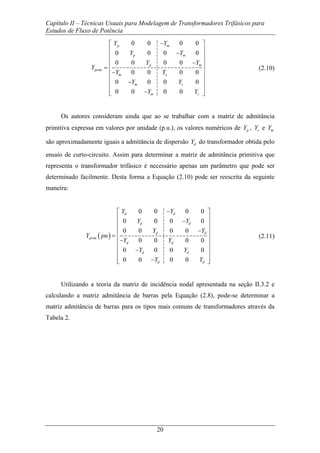 Capítulo II – Técnicas Usuais para Modelagem de Transformadores Trifásicos para
Estudos de Fluxo de Potência
20
0 0 0 0
0 0 0 0
0 0 0 0
0 0 0 0
0 0 0 0
0 0 0 0
p m
p m
p m
prim
m s
m s
m s
Y Y
Y Y
Y Y
Y
Y Y
Y Y
Y Y
−⎡ ⎤
⎢ ⎥−⎢ ⎥
⎢ ⎥−
= ⎢ ⎥
−⎢ ⎥
⎢ ⎥−
⎢ ⎥
−⎢ ⎥⎣ ⎦
(2.10)
Os autores consideram ainda que ao se trabalhar com a matriz de admitância
primitiva expressa em valores por unidade (p.u.), os valores numéricos de pY , sY e mY
são aproximadamente iguais a admitância de dispersão dY do transformador obtida pelo
ensaio de curto-circuito. Assim para determinar a matriz de admitância primitiva que
representa o transformador trifásico é necessário apenas um parâmetro que pode ser
determinado facilmente. Desta forma a Equação (2.10) pode ser reescrita da seguinte
maneira:
( )
0 0 0 0
0 0 0 0
0 0 0 0
0 0 0 0
0 0 0 0
0 0 0 0
d d
d d
d d
prim
d d
d d
d d
Y Y
Y Y
Y Y
Y pu
Y Y
Y Y
Y Y
−⎡ ⎤
⎢ ⎥−⎢ ⎥
⎢ ⎥−
= ⎢ ⎥
−⎢ ⎥
⎢ ⎥−
⎢ ⎥
−⎢ ⎥⎣ ⎦
(2.11)
Utilizando a teoria da matriz de incidência nodal apresentada na seção II.3.2 e
calculando a matriz admitância de barras pela Equação (2.8), pode-se determinar a
matriz admitância de barras para os tipos mais comuns de transformadores através da
Tabela 2.
 