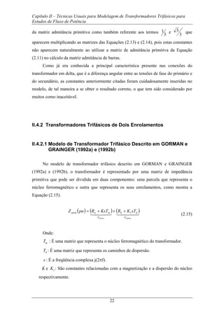 Capítulo II – Técnicas Usuais para Modelagem de Transformadores Trifásicos para
Estudos de Fluxo de Potência
22
da matriz admitância primitiva como também referente aos termos
3
1 e
3
3 que
aparecem multiplicando as matrizes das Equações (2.13) e (2.14), pois estas constantes
não aparecem naturalmente ao utilizar a matriz de admitância primitiva da Equação
(2.11) no cálculo da matriz admitância de barras.
Como já era conhecida a principal característica presente nas conexões do
transformador em delta, que é a diferença angular entre as tensões de fase do primário e
do secundário, as constantes anteriormente citadas foram cuidadosamente inseridas no
modelo, de tal maneira a se obter o resultado correto, o que tem sido considerado por
muitos como inaceitável.
II.4.2 Transformadores Trifásicos de Dois Enrolamentos
II.4.2.1 Modelo de Transformador Trifásico Descrito em GORMAN e
GRAINGER (1992a) e (1992b)
No modelo de transformador trifásico descrito em GORMAN e GRAINGER
(1992a) e (1992b), o transformador é representado por uma matriz de impedância
primitiva que pode ser dividida em duas componentes: uma parcela que representa o
núcleo ferromagnético e outra que representa os seus enrolamentos, como mostra a
Equação (2.15).
( ) ( ) ( )443442143421
bobinanucleo Z
db
Z
mnpirm sTKRKsTRpuZ 1+++=
(2.15)
Onde:
mT : É uma matriz que representa o núcleo ferromagnético do transformador.
dT : É uma matriz que representa os caminhos de dispersão.
s : É a freqüência complexa j(2πf).
K e 1K : São constantes relacionadas com a magnetização e a dispersão do núcleo
respectivamente.
 
