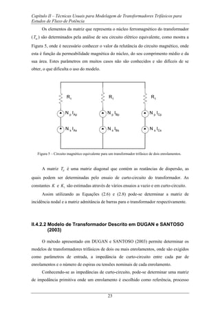 Capítulo II – Técnicas Usuais para Modelagem de Transformadores Trifásicos para
Estudos de Fluxo de Potência
23
Os elementos da matriz que representa o núcleo ferromagnético do transformador
( mT ) são determinados pela análise de seu circuito elétrico equivalente, como mostra a
Figura 5, onde é necessário conhecer o valor da relutância do circuito magnético, onde
esta é função da permeabilidade magnética do núcleo, do seu comprimento médio e da
sua área. Estes parâmetros em muitos casos não são conhecidos e são difíceis de se
obter, o que dificulta o uso do modelo.
R1 R1R1
N p IAp N p ICpN p IBp
N s IAs N s ICsN s IBs
Figura 5 – Circuito magnético equivalente para um transformador trifásico de dois enrolamentos.
A matriz dT é uma matriz diagonal que contém as reatâncias de dispersão, as
quais podem ser determinadas pelo ensaio de curto-circuito do transformador. As
constantes K e 1K são estimadas através de vários ensaios a vazio e em curto-circuito.
Assim utilizando as Equações (2.6) e (2.8) pode-se determinar a matriz de
incidência nodal e a matriz admitância de barras para o transformador respectivamente.
II.4.2.2 Modelo de Transformador Descrito em DUGAN e SANTOSO
(2003)
O método apresentado em DUGAN e SANTOSO (2003) permite determinar os
modelos de transformadores trifásicos de dois ou mais enrolamentos, onde são exigidos
como parâmetros de entrada, a impedância de curto-circuito entre cada par de
enrolamentos e o número de espiras ou tensões nominais de cada enrolamento.
Conhecendo-se as impedâncias de curto-circuito, pode-se determinar uma matriz
de impedância primitiva onde um enrolamento é escolhido como referência, processo
 