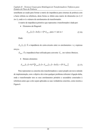Capítulo II – Técnicas Usuais para Modelagem de Transformadores Trifásicos para
Estudos de Fluxo de Potência
24
semelhante ao usado para formar a matriz de impedância para sistemas de potência com
a barra infinita na referência, desta forma se obtém uma matriz de dimensões (m-1) X
(m-1), onde m é o número de enrolamentos do transformador.
A matriz de impedância primitiva que representa o transformador é dada por:
• Elementos da Diagonal:
( ) ( ) baseprim ZiZsciiZ *1,1, += , para i=1 até m-1 (2.16)
Onde:
( ),SCZ i j : É a impedância de curto-circuito entre os enrolamentos i e j expressa
em p.u.
baseZ : É a impedância base utilizada para converter scZ em valores ôhmicos.
• Demais elementos:
( ) ( ) ( ) ( )[ ]baseprimprimprim ZiZscjjZiiZjiZ *1,1,,*5,0, +−+= (2.17)
Para representar as conexões dos transformadores o autor propõe um novo método
de implementação, com o objetivo de evitar qualquer problema referente à ligação delta,
onde o transformador tem os seus enrolamentos primário e secundário conectados à
referência antes que a eles sejam aplicadas as suas verdadeiras conexões, como mostra a
Figura 6.
 